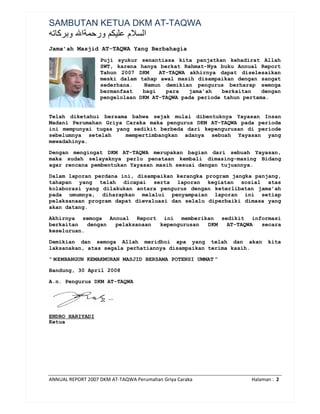 ANNUAL REPORT 2007 DKM AT-TAQWA Perumahan Griya Caraka Halaman : 2
SAMBUTAN KETUA DKM AT-TAQWA
‫ا‬ ‫ﺭ‬ ‫م‬ ‫ا‬
Jama’ah Masjid AT-TAQWA Yang Berbahagia
Puji syukur senantiasa kita panjatkan kehadirat Allah
SWT, karena hanya berkat Rahmat-Nya buku Annual Report
Tahun 2007 DKM AT-TAQWA akhirnya dapat diselesaikan
meski dalam tahap awal masih disampaikan dengan sangat
sederhana. Namun demikian pengurus berharap semoga
bermanfaat bagi para jama’ah berkaitan dengan
pengelolaan DKM AT-TAQWA pada periode tahun pertama.
Telah diketahui bersama bahwa sejak mulai dibentuknya Yayasan Insan
Madani Perumahan Griya Caraka maka pengurus DKM AT-TAQWA pada periode
ini mempunyai tugas yang sedikit berbeda dari kepengurusan di periode
sebelumnya setelah mempertimbangkan adanya sebuah Yayasan yang
mewadahinya.
Dengan mengingat DKM AT-TAQWA merupakan bagian dari sebuah Yayasan,
maka sudah selayaknya perlu penataan kembali dimasing-masing Bidang
agar rencana pembentukan Yayasan masih sesuai dengan tujuannya.
Dalam laporan perdana ini, disampaikan kerangka program jangka panjang,
tahapan yang telah dicapai serta laporan kegiatan sosial atas
kolaborasi yang dilakukan antara pengurus dengan keterlibatan jama’ah
pada umumnya, diharapkan melalui penyampaian laporan ini setiap
pelaksanaan program dapat dievaluasi dan selalu diperbaiki dimasa yang
akan datang.
Akhirnya semoga Annual Report ini memberikan sedikit informasi
berkaitan dengan pelaksanaan kepengurusan DKM AT-TAQWA secara
keseluruan.
Demikian dan semoga Allah meridhoi apa yang telah dan akan kita
laksanakan, atas segala perhatiannya disampaikan terima kasih.
“ MEMBANGUN KEMAKMURAN MASJID BERSAMA POTENSI UMMAT ”
Bandung, 30 April 2008
A.n. Pengurus DKM AT-TAQWA
ENDRO HARIYADI
Ketua
 