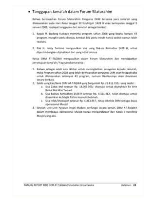ANNUAL REPORT 2007 DKM AT-TAQWA Perumahan Griya Caraka Halaman : 24
• Tanggapan Jama’ah dalam Forum Silaturahim
Bahwa berdasarkan Forum Silaturahim Pengurus DKM bersama para Jama’ah yang
dilaksanakan pada Hari Rabu tanggal 30 Dzulhijjah 1428 H atau bertepatan tanggal 9
Januari 2008, terdapat tanggapan dari Jama’ah sebagai berikut :
1. Bapak H. Dadang Kuskaya meminta program tahun 2008 yang begitu banyak 43
program, mungkin perlu ditinjau kembali bila perlu meski hanya sedikit namun lebih
realistis.
2. Pak H. Herry Sartono mengusulkan sisa uang Baksos Romadan 1428 H, untuk
dipertimbangkan dipisahkan dari uang infak lainnya.
Ketua DKM AT-TAQWA mengusulkan dalam Forum Silaturahim dan mendapatkan
persetujuan Jama’ah / Yayasan diantaranya :
1. Bahwa sebagai salah satu ikhtiar untuk meningkatkan pelayanan kepada Jama’ah,
maka Program tahun 2008 yang telah direncanakan pengurus DKM akan tetap dicoba
untuk dilaksanakan sebanyak 43 program, namum Realisasinya akan dievaluasi
secara berkala.
2. Saldo uang Kas/Bank DKM AT-TAQWA yang berjumlah Rp. 26.812.359,- yang terdiri :
a. Sisa Zakat Mal sebesar Rp. 18.067.500,- disetujui untuk diserahkan ke Unit
Baitul Mal Wat Tamwil.
b. Sisa Baksos Romadhon 1428 H sebesar Rp. 4.321.412,- telah disetujui untuk
diserahkan ke Majlis Ta’lim Husnul Khotimah.
c. Sisa Infak/Shodaqoh sebesar Rp. 4.423.447,- tetap dikelola DKM sebagai biaya
operasional Masjid.
3. Setelah Unit-Unit Yayasan Insan Madani berfungsi secara penuh, DKM AT-TAQWA
dalam membiayai operasional Masjid hanya mengandalkan dari Kotak / Kencleng
Masjid yang ada.
 