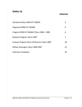 ANNUAL REPORT 2007 DKM AT-TAQWA Perumahan Griya Caraka Halaman : 3
Daftar Isi
Halaman
Sambutan Ketua DKM AT-TAQWA
Organisasi DKM AT-TAQWA
Program DKM AT-TAQWA TAhun 2006 – 2009
Realisasi Program Tahun 2007
Evaluasi Program Kerja VS Rencana Tahun 2007
Ikhtisar Keuangan Tahun 2006-2007
Informasi Tambahan
2
4
6
7
20
21
22
 