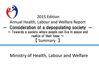 Ministry of Health, Labour and Welfare
2015 Edition
Annual Health, Labour and Welfare Report
― Consideration of a depopulating society ―
～ Towards a society where people can live in peace and
realize of their hope ～
【 Summary 】
 