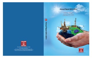 Annual Report 2013-2014Annual Report 2013-2014
Keeping Energy in
Synergy With Future
AnnualReport2013-2014AnnualReport2013-2014
Jeevan Bharati, Tower-II, 124 Indira Chowk, New Delhi-110001,
Tel: 011- 23310156, Fax: 011-23316413, E-mail: secretariat@ongc.co.in
Website: www.ongcindia.com, facebook.com/ONGCLimited
CIN: L74899DL1993GOI054155
 