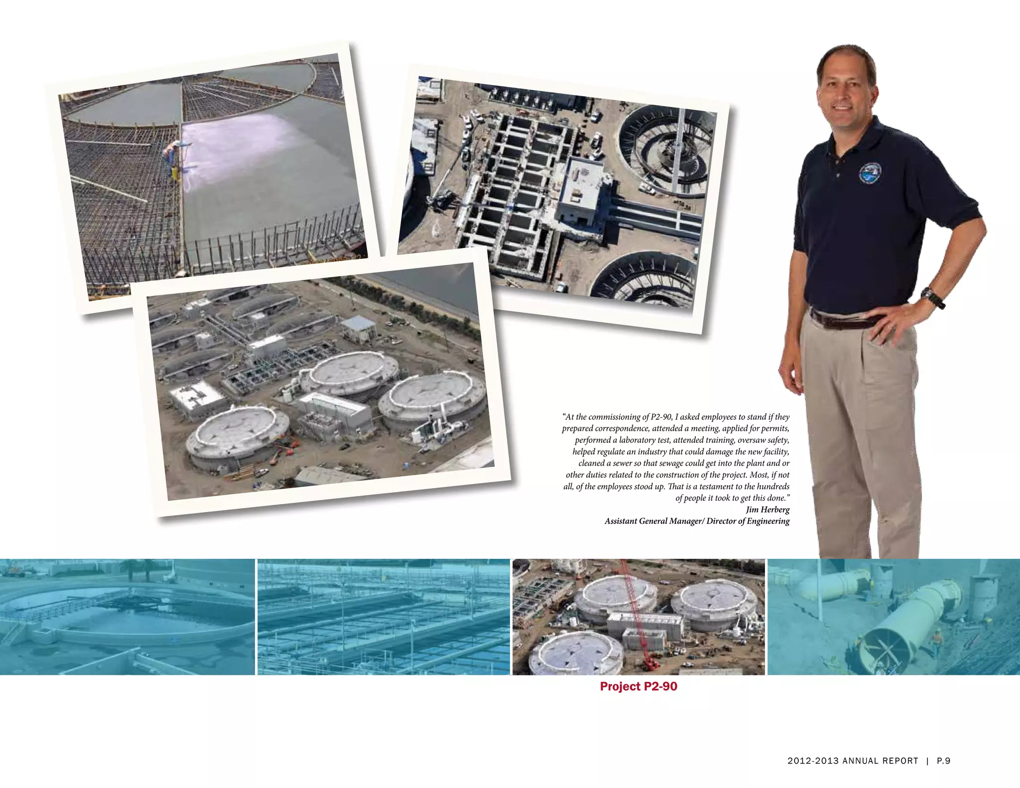 “At the commissioning of P2-90, I asked employees to stand if they
prepared correspondence, attended a meeting, applied for permits,
    performed a laboratory test, attended training, oversaw safety,
   helped regulate an industry that could damage the new facility,
      cleaned a sewer so that sewage could get into the plant and or
 other duties related to the construction of the project. Most, if not
all, of the employees stood up. That is a testament to the hundreds
                                   of people it took to get this done.”
                                                         Jim Herberg
              Assistant General Manager/ Director of Engineering




           Project P2-90




                                                                      2 01 2 - 2 013 a nnua l rep ort | p. 9
 
