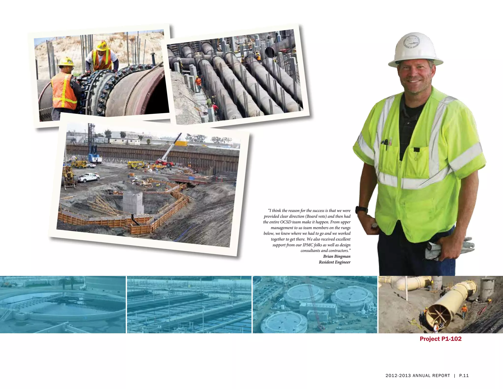 “I think the reason for the success is that we were
 provided clear direction (Board vote) and then had
the entire OCSD team make it happen. From upper
     management to us team members on the rungs
below, we knew where we had to go and we worked
     together to get there. We also received excellent
      support from our IPMC folks as well as design
                        consultants and contractors.”
                                     Brian Bingman
                                   Resident Engineer




                                                                        Project P1-102




                                                         2 01 2 - 2 013 a nnua l rep ort | p.11
 