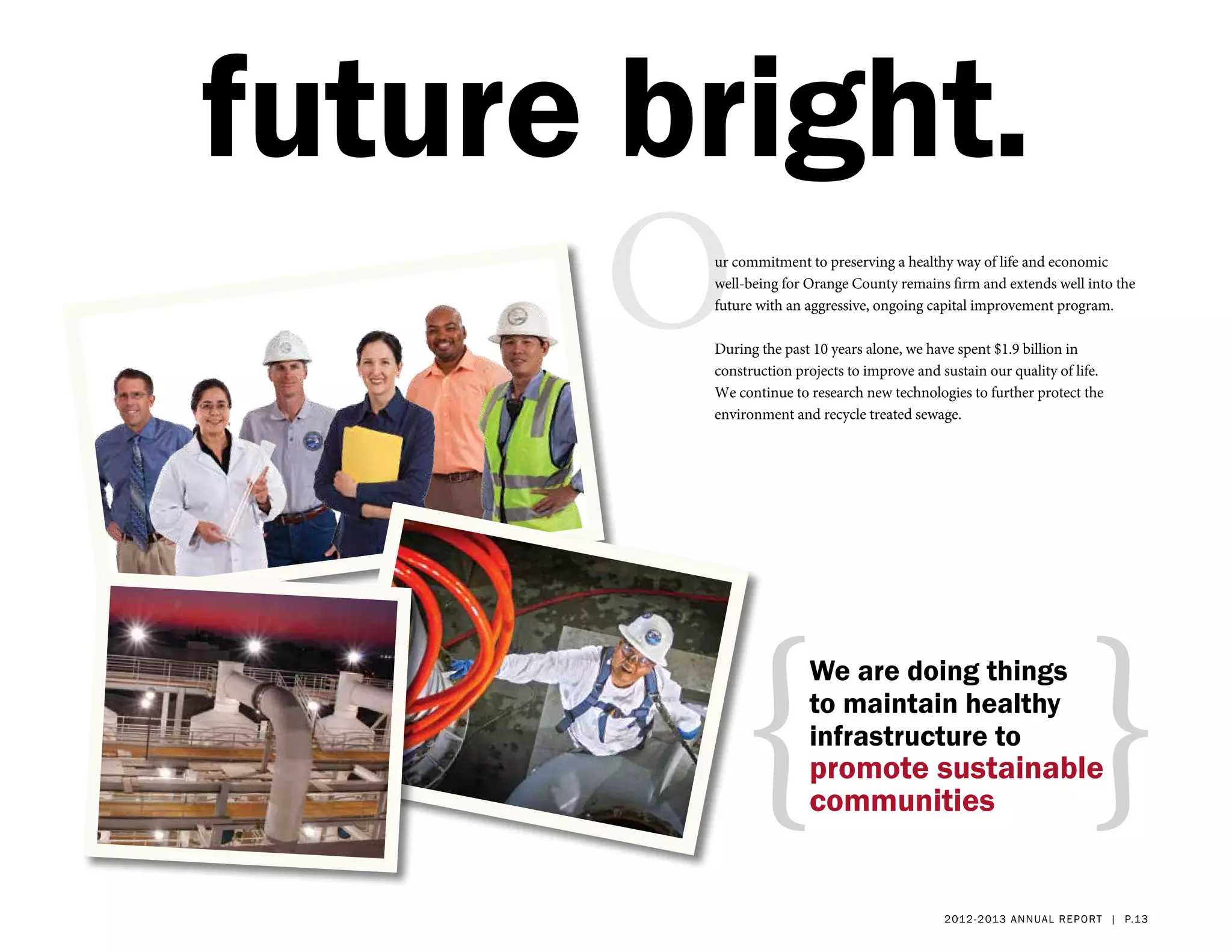 future bright.
      O ur commitment to preserving a healthy way of life and economic
        well-being for Orange County remains firm and extends well into the
        future with an aggressive, ongoing capital improvement program.

        During the past 10 years alone, we have spent $1.9 billion in
        construction projects to improve and sustain our quality of life.
        We continue to research new technologies to further protect the
        environment and recycle treated sewage.




            {                                                           }
                       We are doing things
                       to maintain healthy
                       infrastructure to
                       promote sustainable
                       communities


                                              2 01 2 - 2 013 a nnua l rep ort | p.13
 