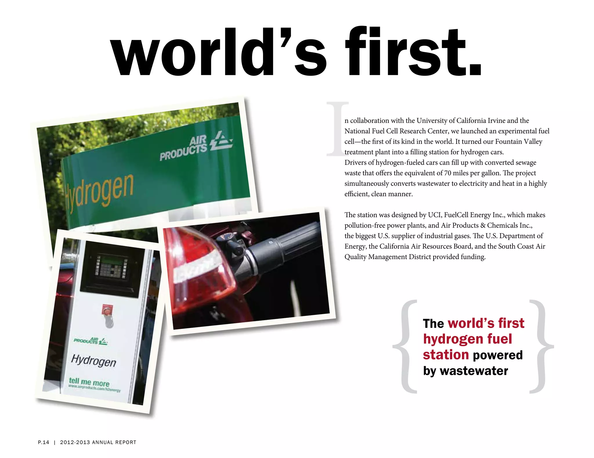 world’s first.
                                      I
                                      n collaboration with the University of California Irvine and the
                                      National Fuel Cell Research Center, we launched an experimental fuel
                                      cell—the first of its kind in the world. It turned our Fountain Valley
                                      treatment plant into a filling station for hydrogen cars.
                                      Drivers of hydrogen-fueled cars can fill up with converted sewage
                                      waste that offers the equivalent of 70 miles per gallon. The project
                                      simultaneously converts wastewater to electricity and heat in a highly
                                      efficient, clean manner.

                                      The station was designed by UCI, FuelCell Energy Inc., which makes
                                      pollution-free power plants, and Air Products & Chemicals Inc.,
                                      the biggest U.S. supplier of industrial gases. The U.S. Department of
                                      Energy, the California Air Resources Board, and the South Coast Air
                                      Quality Management District provided funding.




                                                    { }         The world’s first
                                                                hydrogen fuel
                                                                station powered
                                                                by wastewater




p.14 | 2 012- 2 013 a nn ual report
 