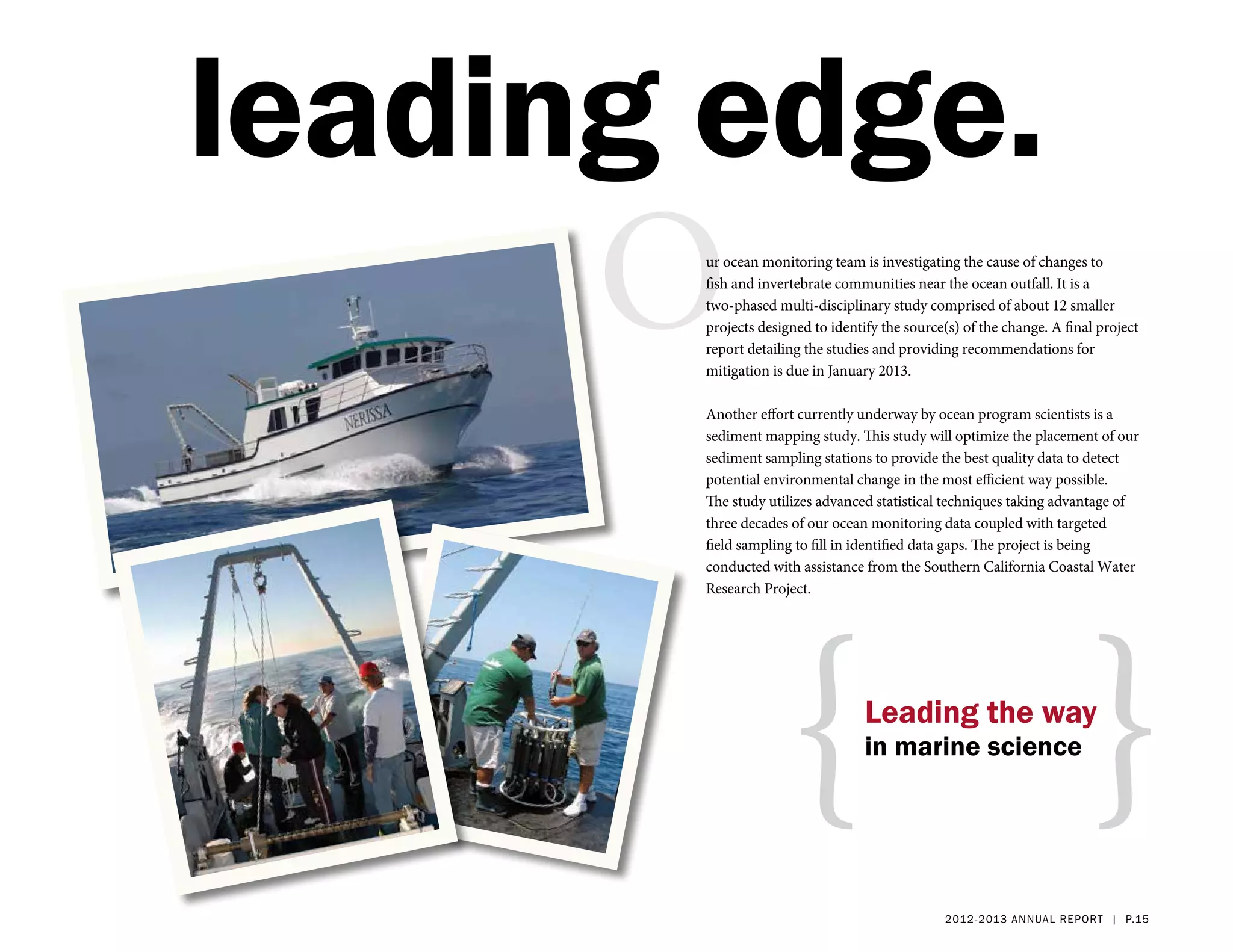 leading edge.
      Our ocean monitoring team is investigating the cause of changes to
       fish and invertebrate communities near the ocean outfall. It is a
       two-phased multi-disciplinary study comprised of about 12 smaller
       projects designed to identify the source(s) of the change. A final project
       report detailing the studies and providing recommendations for
       mitigation is due in January 2013.

       Another effort currently underway by ocean program scientists is a
       sediment mapping study. This study will optimize the placement of our
       sediment sampling stations to provide the best quality data to detect
       potential environmental change in the most efficient way possible.
       The study utilizes advanced statistical techniques taking advantage of
       three decades of our ocean monitoring data coupled with targeted
       field sampling to fill in identified data gaps. The project is being
       conducted with assistance from the Southern California Coastal Water




                    {                                                    }
       Research Project.




                                  Leading the way
                                  in marine science




                                               2 01 2 - 2 013 a nnua l rep ort | p.15
 