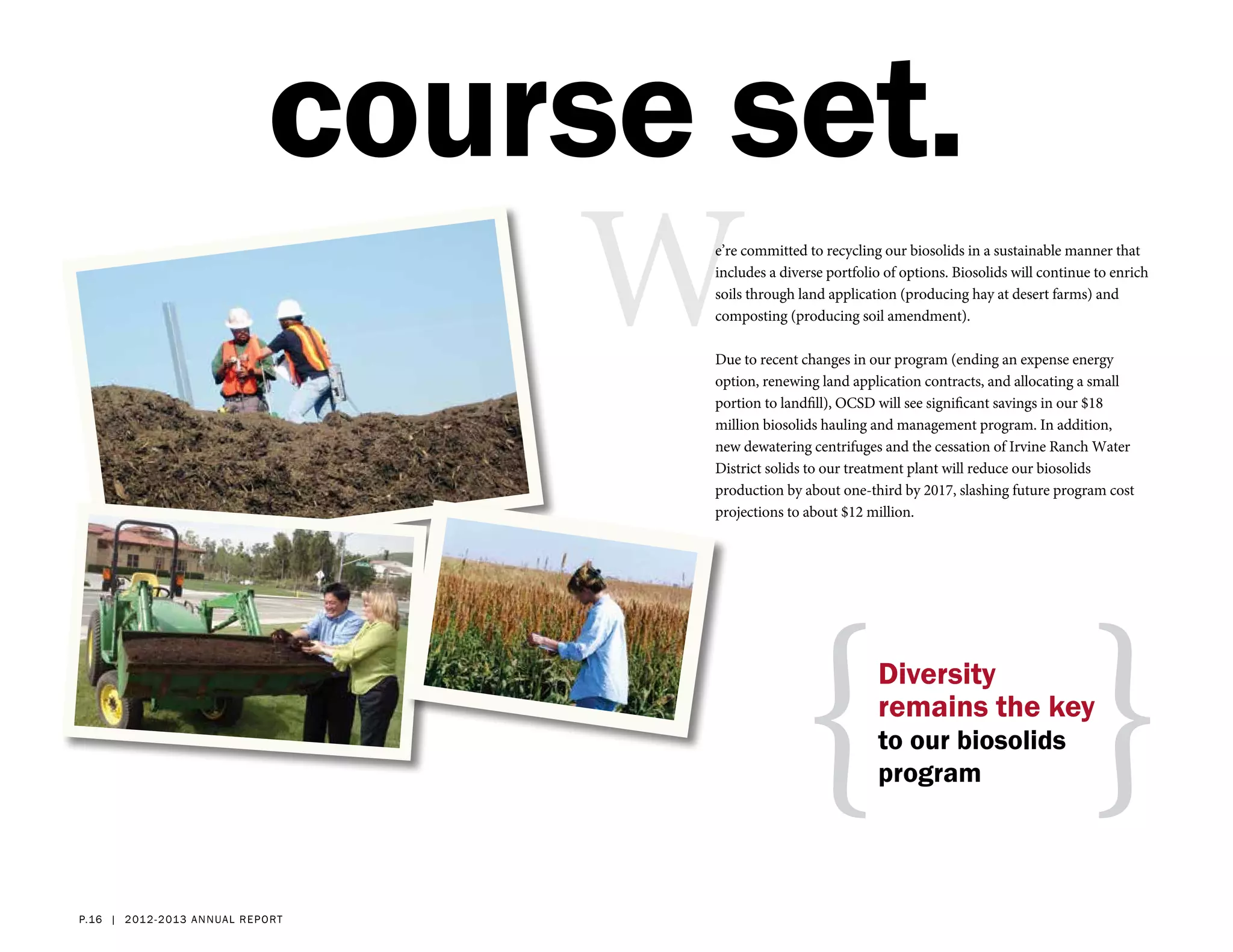course set.
                                      We’re committed to recycling our biosolids in a sustainable manner that
                                       includes a diverse portfolio of options. Biosolids will continue to enrich
                                       soils through land application (producing hay at desert farms) and
                                       composting (producing soil amendment).

                                       Due to recent changes in our program (ending an expense energy
                                       option, renewing land application contracts, and allocating a small
                                       portion to landfill), OCSD will see significant savings in our $18
                                       million biosolids hauling and management program. In addition,
                                       new dewatering centrifuges and the cessation of Irvine Ranch Water
                                       District solids to our treatment plant will reduce our biosolids
                                       production by about one-third by 2017, slashing future program cost
                                       projections to about $12 million.




                                                     { }          Diversity
                                                                  remains the key
                                                                  to our biosolids
                                                                  program




p.16 | 2012- 2 013 a nn ual r eport
 