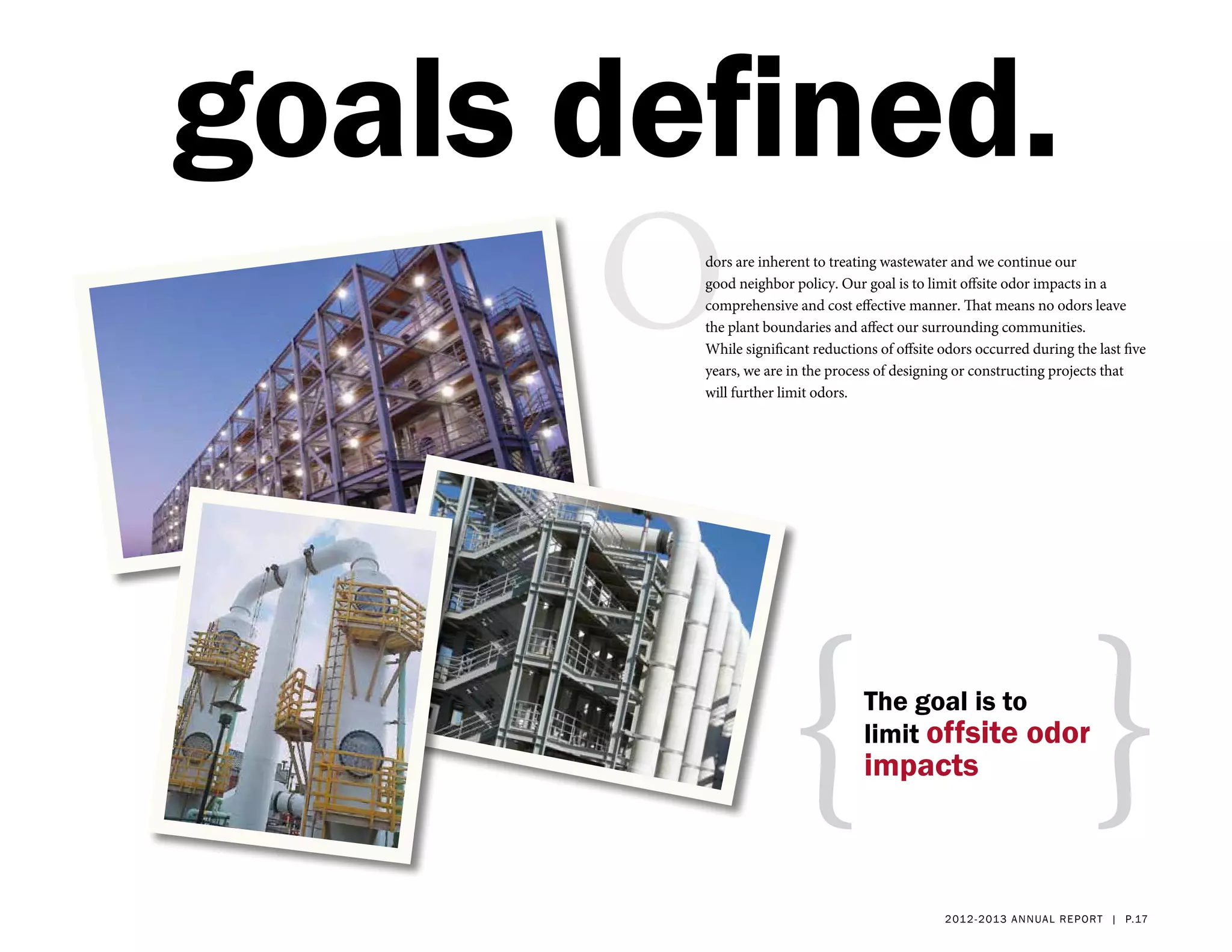 goals defined.
      O dors are inherent to treating wastewater and we continue our
        good neighbor policy. Our goal is to limit offsite odor impacts in a
        comprehensive and cost effective manner. That means no odors leave
        the plant boundaries and affect our surrounding communities.
        While significant reductions of offsite odors occurred during the last five
        years, we are in the process of designing or constructing projects that
        will further limit odors.




                     {             The goal is to
                                   limit offsite odor
                                   impacts                                }
                                                2 01 2 - 2 013 a nnua l rep ort | p.17
 