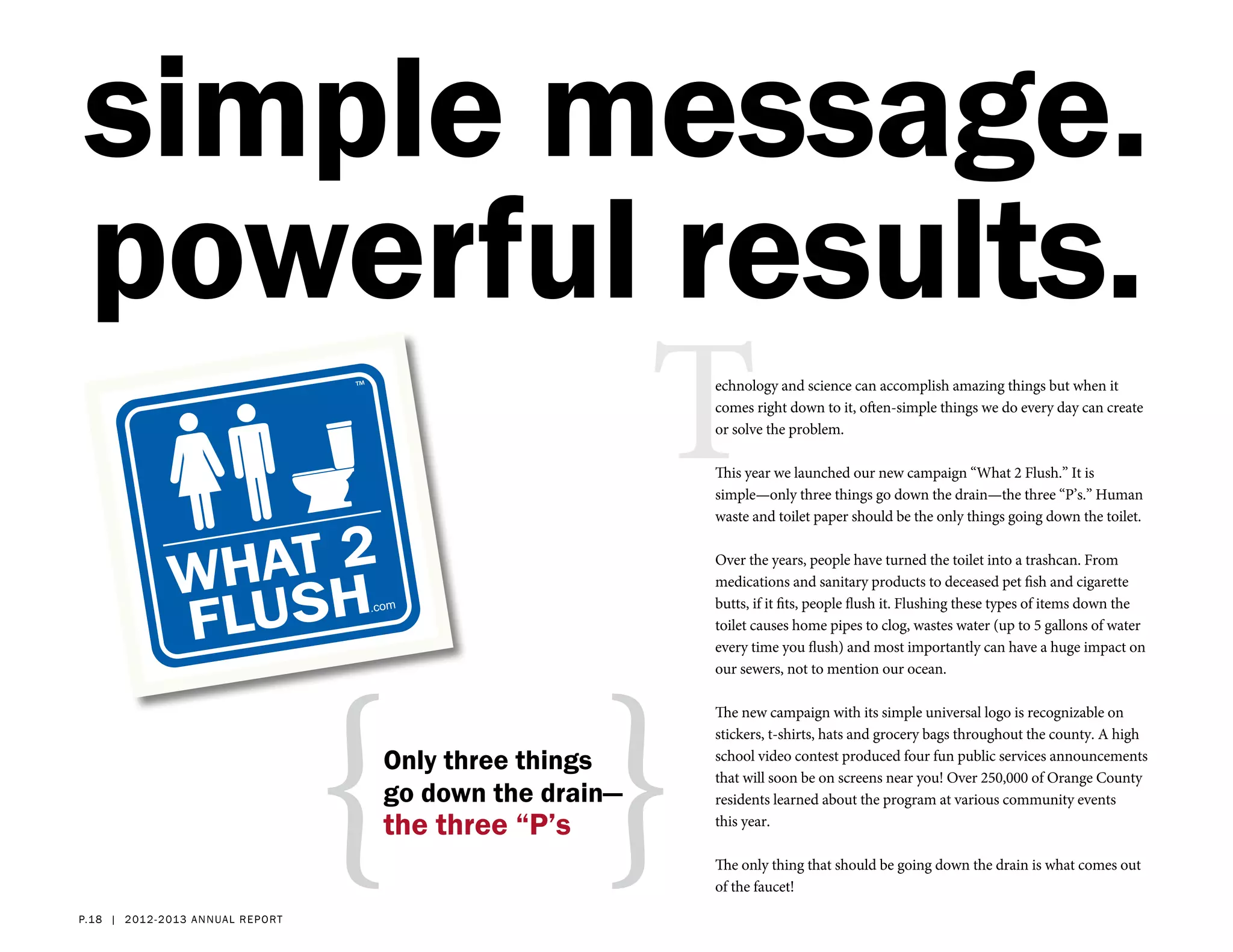 simple message.
powerful results.
                                                           T
                                                           echnology and science can accomplish amazing things but when it
                                                           comes right down to it, often-simple things we do every day can create
                                                           or solve the problem.

                                                           This year we launched our new campaign “What 2 Flush.” It is
                                                           simple—only three things go down the drain—the three “P’s.” Human
                                                           waste and toilet paper should be the only things going down the toilet.

                                                           Over the years, people have turned the toilet into a trashcan. From
                                                           medications and sanitary products to deceased pet fish and cigarette
                                                           butts, if it fits, people flush it. Flushing these types of items down the
                                                           toilet causes home pipes to clog, wastes water (up to 5 gallons of water




                                      { }
                                                           every time you flush) and most importantly can have a huge impact on
                                                           our sewers, not to mention our ocean.

                                                           The new campaign with its simple universal logo is recognizable on
                                                           stickers, t-shirts, hats and grocery bags throughout the county. A high
                                      Only three things    school video contest produced four fun public services announcements
                                                           that will soon be on screens near you! Over 250,000 of Orange County
                                      go down the drain—   residents learned about the program at various community events
                                      the three “P’s       this year.

                                                           The only thing that should be going down the drain is what comes out
                                                           of the faucet!

p.18 | 2 012- 2 013 a nn ual report
 
