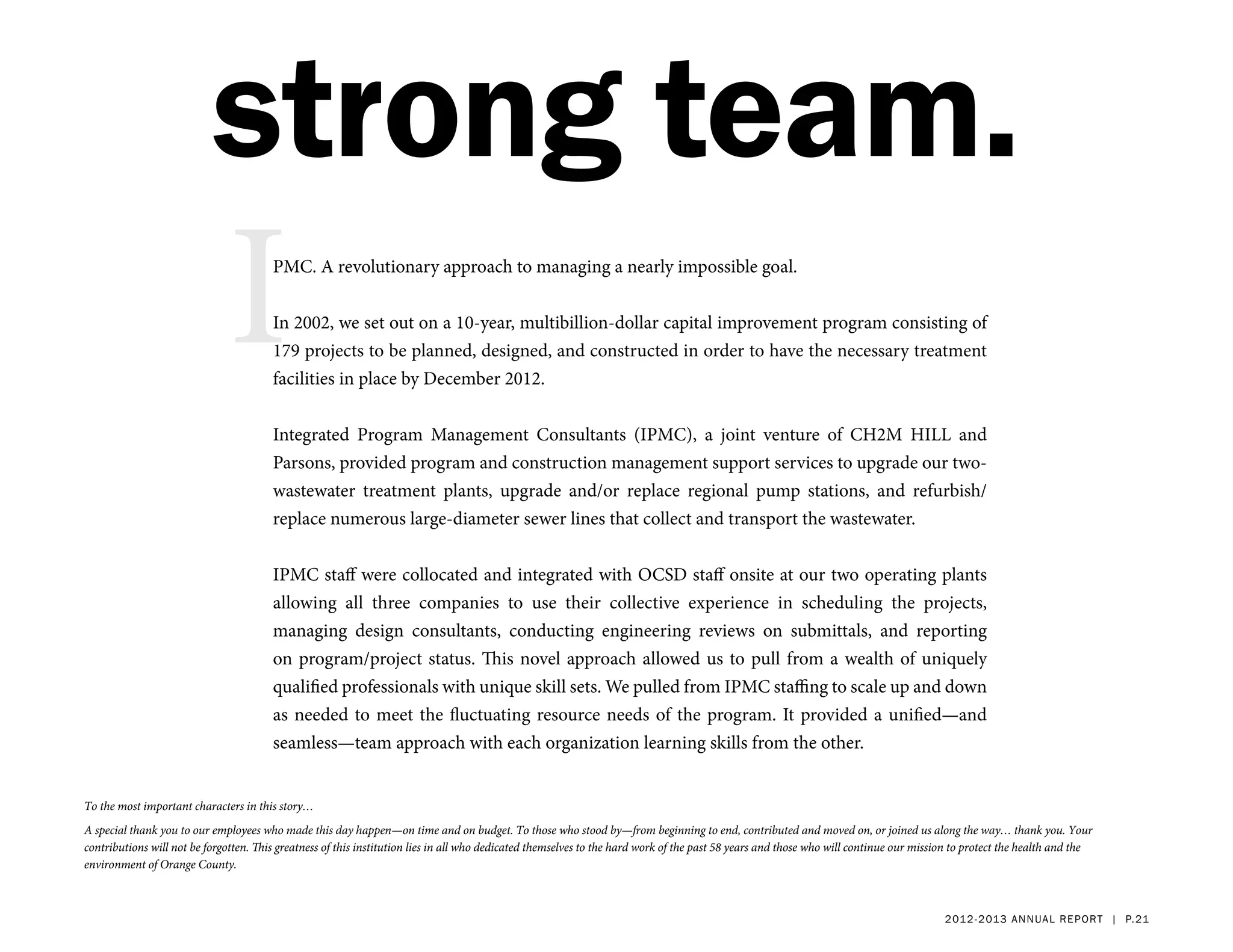 strong team.
                              I         PMC. A revolutionary approach to managing a nearly impossible goal.


                                        In 2002, we set out on a 10-year, multibillion-dollar capital improvement program consisting of
                                        179 projects to be planned, designed, and constructed in order to have the necessary treatment
                                        facilities in place by December 2012.


                                        Integrated Program Management Consultants (IPMC), a joint venture of CH2M HILL and
                                        Parsons, provided program and construction management support services to upgrade our two-
                                        wastewater treatment plants, upgrade and/or replace regional pump stations, and refurbish/
                                        replace numerous large-diameter sewer lines that collect and transport the wastewater.


                                        IPMC staff were collocated and integrated with OCSD staff onsite at our two operating plants
                                        allowing all three companies to use their collective experience in scheduling the projects,
                                        managing design consultants, conducting engineering reviews on submittals, and reporting
                                        on program/project status. This novel approach allowed us to pull from a wealth of uniquely
                                        qualified professionals with unique skill sets. We pulled from IPMC staffing to scale up and down
                                        as needed to meet the fluctuating resource needs of the program. It provided a unified—and
                                        seamless—team approach with each organization learning skills from the other.


To the most important characters in this story…
A special thank you to our employees who made this day happen—on time and on budget. To those who stood by—from beginning to end, contributed and moved on, or joined us along the way… thank you. Your
contributions will not be forgotten. This greatness of this institution lies in all who dedicated themselves to the hard work of the past 58 years and those who will continue our mission to protect the health and the
environment of Orange County.



                                                                                                                                                                                        2 01 2 - 2 013 a nnua l rep ort | p. 21
 