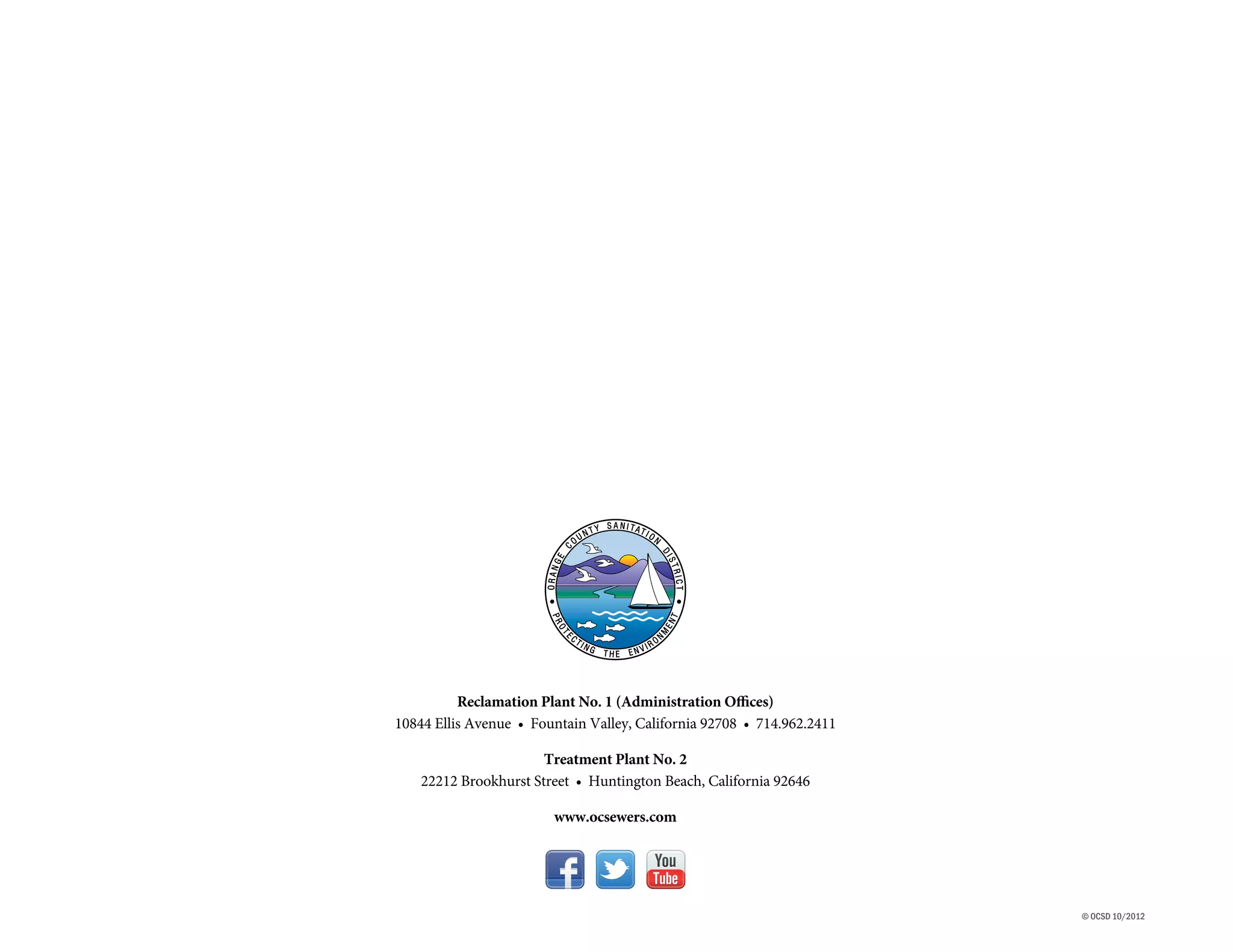 Reclamation Plant No. 1 (Administration Offices)
10844 Ellis Avenue • Fountain Valley, California 92708 • 714.962.2411

                       Treatment Plant No. 2
    22212 Brookhurst Street • Huntington Beach, California 92646

                        www.ocsewers.com




                                                                        © OCSD 10/2012
 
