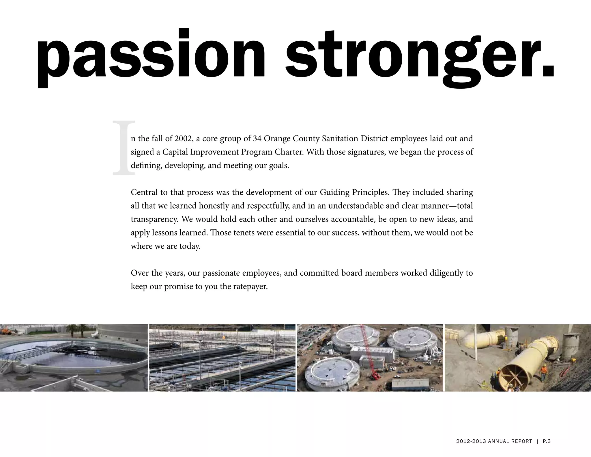 passion stronger.
  In the fall of 2002, a core group of 34 Orange County Sanitation District employees laid out and
   signed a Capital Improvement Program Charter. With those signatures, we began the process of
   defining, developing, and meeting our goals.


   Central to that process was the development of our Guiding Principles. They included sharing
   all that we learned honestly and respectfully, and in an understandable and clear manner—total
   transparency. We would hold each other and ourselves accountable, be open to new ideas, and
   apply lessons learned. Those tenets were essential to our success, without them, we would not be
   where we are today.


   Over the years, our passionate employees, and committed board members worked diligently to
   keep our promise to you the ratepayer.




                                                                                              2 01 2 - 2 013 a nnua l rep ort | p. 3
 
