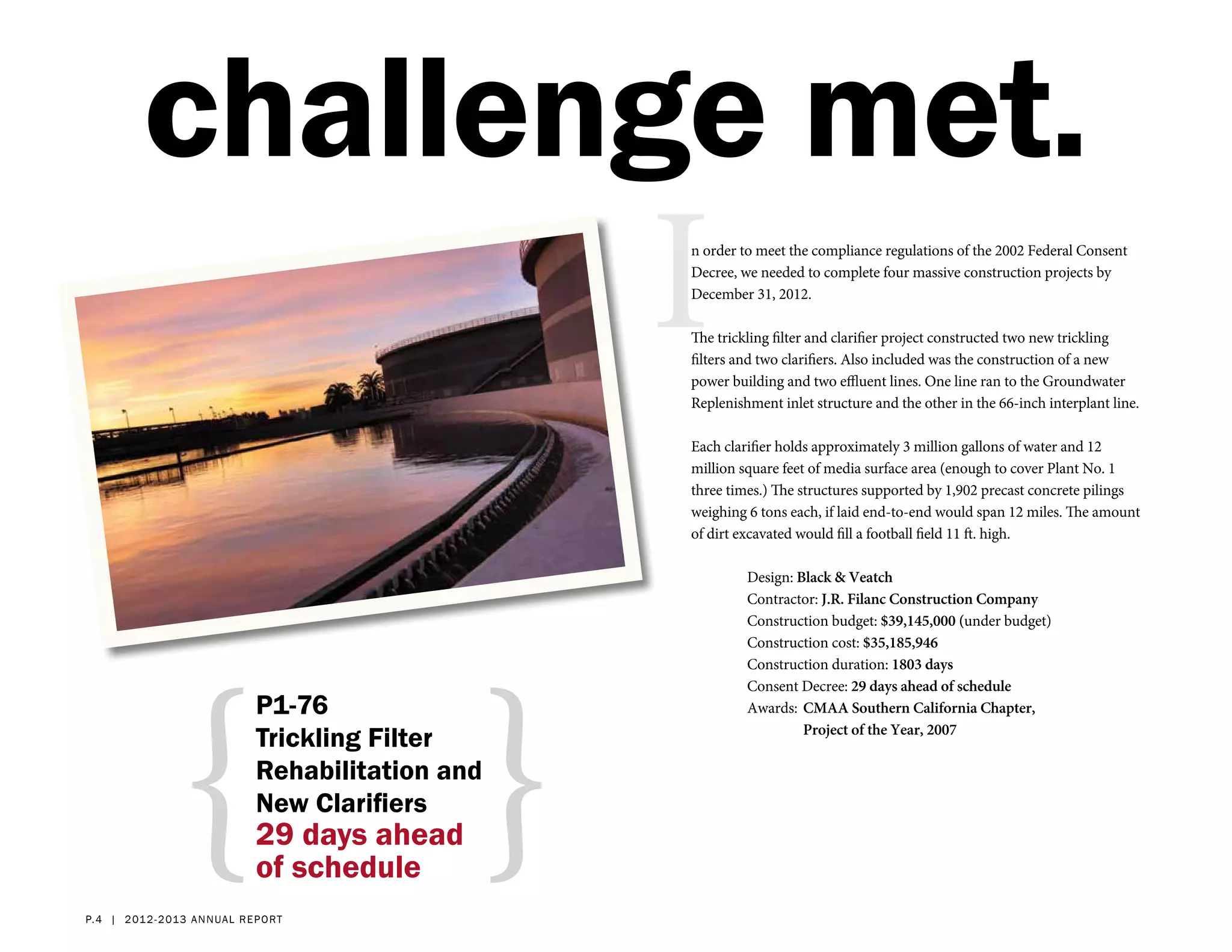 challenge met.
                                                    I
                                                    n order to meet the compliance regulations of the 2002 Federal Consent
                                                    Decree, we needed to complete four massive construction projects by
                                                    December 31, 2012.

                                                    The trickling filter and clarifier project constructed two new trickling
                                                    filters and two clarifiers. Also included was the construction of a new
                                                    power building and two effluent lines. One line ran to the Groundwater
                                                    Replenishment inlet structure and the other in the 66-inch interplant line.

                                                    Each clarifier holds approximately 3 million gallons of water and 12
                                                    million square feet of media surface area (enough to cover Plant No. 1
                                                    three times.) The structures supported by 1,902 precast concrete pilings
                                                    weighing 6 tons each, if laid end-to-end would span 12 miles. The amount
                                                    of dirt excavated would fill a football field 11 ft. high.

                                                             Design: Black & Veatch
                                                             Contractor: J.R. Filanc Construction Company
                                                             Construction budget: $39,145,000 (under budget)




                {                               }
                                                             Construction cost: $35,185,946
                                                             Construction duration: 1803 days
                                                             Consent Decree: 29 days ahead of schedule
                               P1-76                         Awards: 	CMAA Southern California Chapter,
                                                             	        Project of the Year, 2007
                               Trickling Filter
                               Rehabilitation and
                               New Clarifiers
                               29 days ahead
                               of schedule
p. 4 | 2 012- 2 013 a nn ual r eport
 