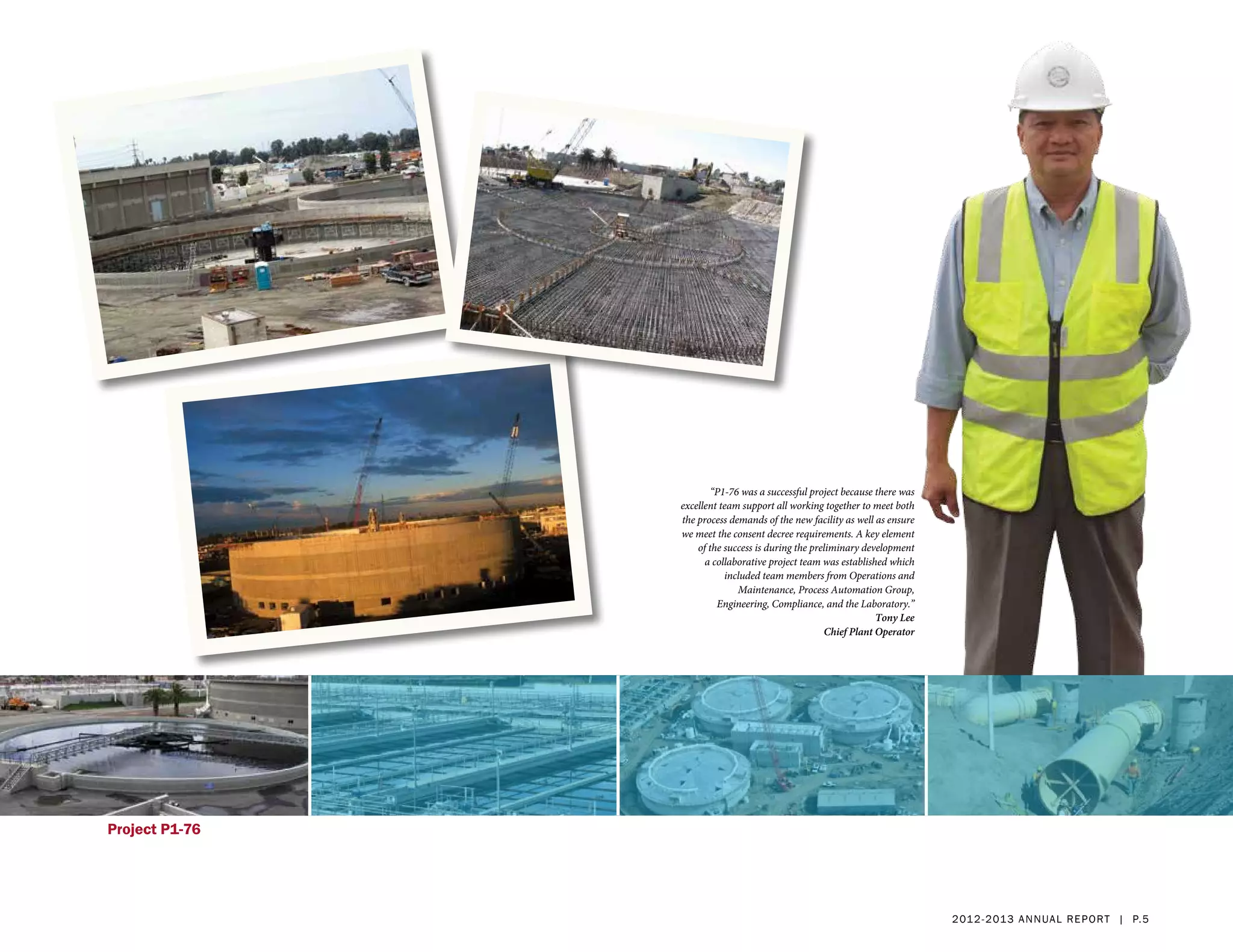 “P1-76 was a successful project because there was
                excellent team support all working together to meet both
                the process demands of the new facility as well as ensure
                we meet the consent decree requirements. A key element
                    of the success is during the preliminary development
                      a collaborative project team was established which
                           included team members from Operations and
                              Maintenance, Process Automation Group,
                         Engineering, Compliance, and the Laboratory.”
                                                                Tony Lee
                                                    Chief Plant Operator




Project P1-76




                                                                            2 01 2 - 2 013 a nnua l rep ort | p. 5
 