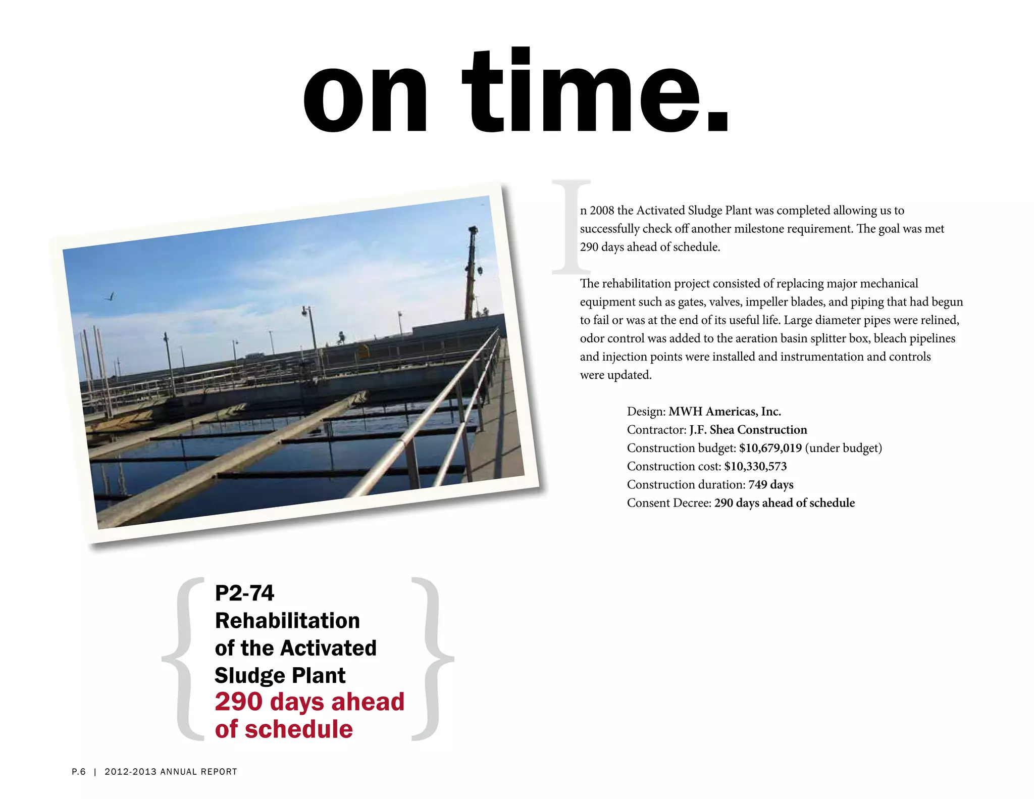 on time.
                                                      I
                                                      n 2008 the Activated Sludge Plant was completed allowing us to
                                                      successfully check off another milestone requirement. The goal was met
                                                      290 days ahead of schedule.

                                                      The rehabilitation project consisted of replacing major mechanical
                                                      equipment such as gates, valves, impeller blades, and piping that had begun
                                                      to fail or was at the end of its useful life. Large diameter pipes were relined,
                                                      odor control was added to the aeration basin splitter box, bleach pipelines
                                                      and injection points were installed and instrumentation and controls
                                                      were updated.

                                                               Design: MWH Americas, Inc.
                                                               Contractor: J.F. Shea Construction
                                                               Construction budget: $10,679,019 (under budget)
                                                               Construction cost: $10,330,573
                                                               Construction duration: 749 days
                                                               Consent Decree: 290 days ahead of schedule




                {                                 }
                               P2-74
                               Rehabilitation
                               of the Activated
                               Sludge Plant
                               290 days ahead
                               of schedule
p. 6 | 2 012- 2 013 a nn ual r eport
 