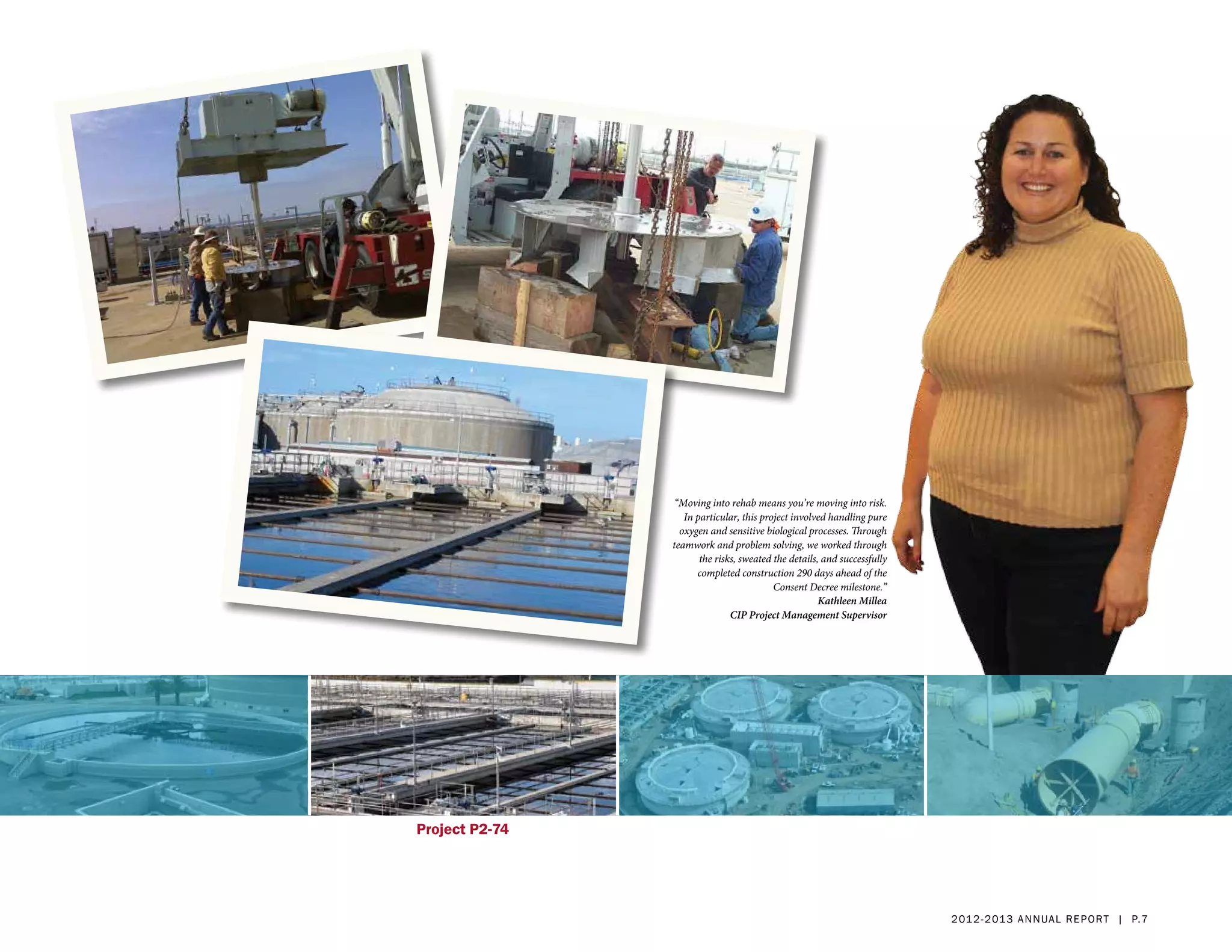 “Moving into rehab means you’re moving into risk.
                   In particular, this project involved handling pure
                  oxygen and sensitive biological processes. Through
                teamwork and problem solving, we worked through
                       the risks, sweated the details, and successfully
                      completed construction 290 days ahead of the
                                          Consent Decree milestone.”
                                                      Kathleen Millea
                               CIP Project Management Supervisor




Project P2-74




                                                                          2 01 2 - 2 013 a nnua l rep ort | p. 7
 