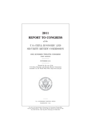 1




                                                                                                       2011
                                                                                                REPORT TO CONGRESS
                                                                                                                              of the

                                                                                           U.S.-CHINA ECONOMIC AND
                                                                                         SECURITY REVIEW COMMISSION
                                                                                                 ONE HUNDRED TWELFTH CONGRESS
                                                                                                                        FIRST SESSION


                                                                                                                       NOVEMBER 2011


                                                                                                               Printed for the use of the
                                                                                                U.S.-China Economic and Security Review Commission
                                                                                                Available via the World Wide Web: http://www.uscc.gov
dkrause on DSKHT7XVN1PROD with $$_JOB




                                                                                                            U.S. GOVERNMENT PRINTING OFFICE
                                                                                                                       WASHINGTON       :   2011



                                                                                             For sale by the Superintendent of Documents, U.S. Government Printing Office
                                                                                                                                                                                             G:GSDDUSCCUSChina.eps




                                                                                          Internet: bookstore.gpo.gov Phone: toll free (866) 512–1800; DC area (202) 512–1800
                                                                                                  Fax: (202) 512–2104 Mail: Stop IDCC, Washington, DC 20402–0001




                                        VerDate Nov 24 2008   13:46 Nov 10, 2011   Jkt 067464   PO 00000   Frm 00005    Fmt 5012    Sfmt 6602      G:GSDDUSCC2011067464.XXX     067464
 