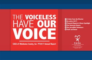 1 A letter from the Director
2 An active 2017!
3 Financial Reports & Donor Spotlight
4 Our Generous Donors
5 Our Incredible Volunteers
6 Staff and Board
THE VOICELESS
HAVE OUR
VOICECASA of Oklahoma County, Inc. FY2017 Annual Report
 
