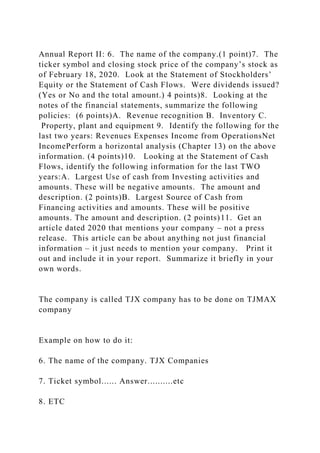 Annual Report II: 6. The name of the company.(1 point)7. The
ticker symbol and closing stock price of the company’s stock as
of February 18, 2020. Look at the Statement of Stockholders’
Equity or the Statement of Cash Flows. Were dividends issued?
(Yes or No and the total amount.) 4 points)8. Looking at the
notes of the financial statements, summarize the following
policies: (6 points)A. Revenue recognition B. Inventory C.
Property, plant and equipment 9. Identify the following for the
last two years: Revenues Expenses Income from OperationsNet
IncomePerform a horizontal analysis (Chapter 13) on the above
information. (4 points)10. Looking at the Statement of Cash
Flows, identify the following information for the last TWO
years:A. Largest Use of cash from Investing activities and
amounts. These will be negative amounts. The amount and
description. (2 points)B. Largest Source of Cash from
Financing activities and amounts. These will be positive
amounts. The amount and description. (2 points)11. Get an
article dated 2020 that mentions your company – not a press
release. This article can be about anything not just financial
information – it just needs to mention your company. Print it
out and include it in your report. Summarize it briefly in your
own words.
The company is called TJX company has to be done on TJMAX
company
Example on how to do it:
6. The name of the company. TJX Companies
7. Ticket symbol...... Answer..........etc
8. ETC
 
