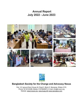 Annual Report
July 2022 - June 2023
Bangladesh Society for the Change and Advocacy Nexus
Flat - G1 (ground floor) House 40, Road 5, Block E, Banasree, Dhaka-1219.
Phone: 02 55124386, Mobile: 01676828874, E-mail: info@b-scan.org
Website: www.b-scan.org, www.buag.info www.oporajeyo.com
 
