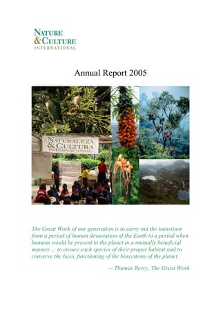 Annual Report 2005




Preserving biodiversity




The Great Work of our generation is to carry out the transition
from a period of human devastation of the Earth to a period when
humans would be present to the planet in a mutually beneficial
manner ... to ensure each species of their proper habitat and to
conserve the basic functioning of the biosystems of the planet.

                              — Thomas Berry, The Great Work
 