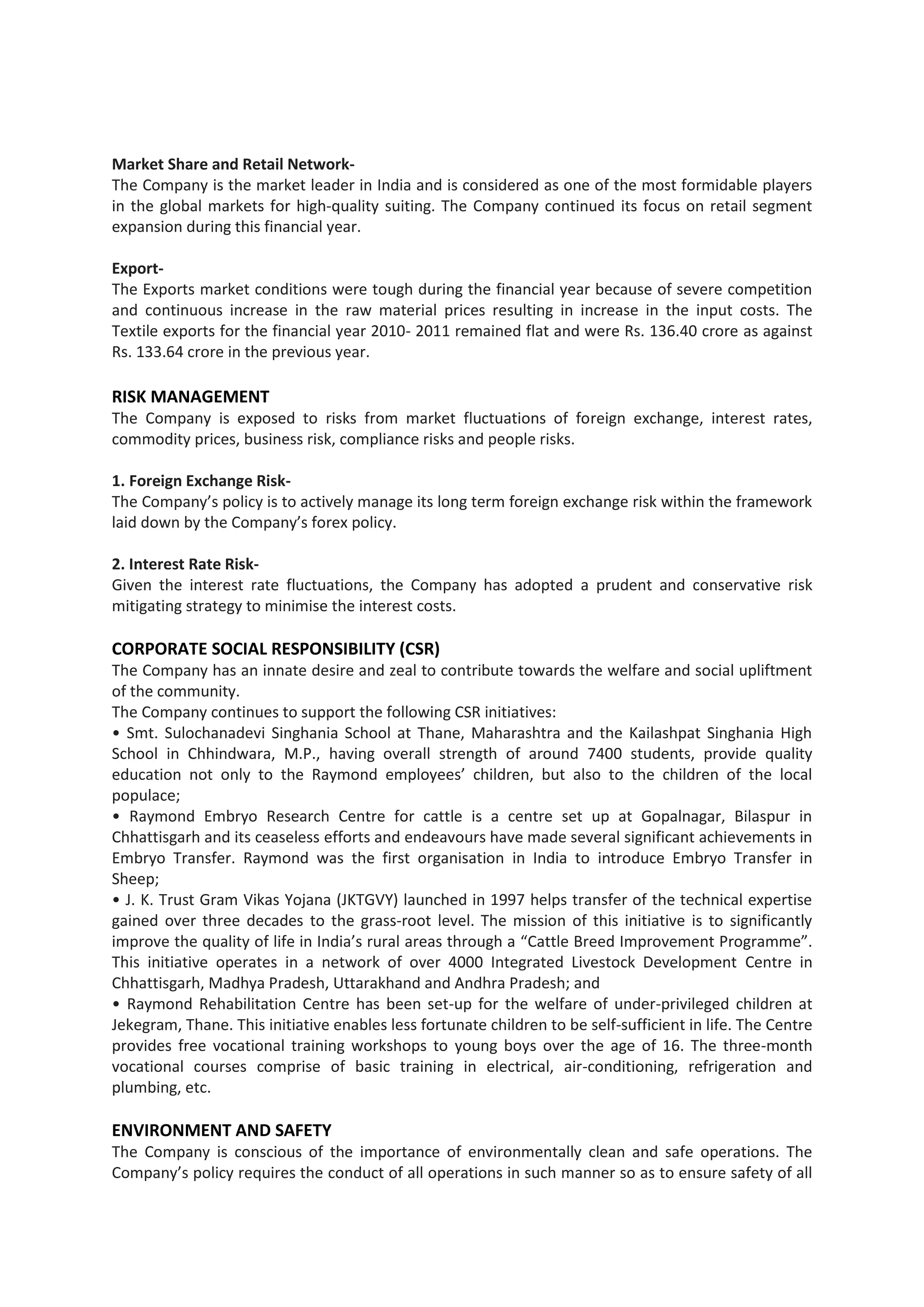 Market Share and Retail Network-
The Company is the market leader in India and is considered as one of the most formidable players
in the global markets for high-quality suiting. The Company continued its focus on retail segment
expansion during this financial year.

Export-
The Exports market conditions were tough during the financial year because of severe competition
and continuous increase in the raw material prices resulting in increase in the input costs. The
Textile exports for the financial year 2010- 2011 remained flat and were Rs. 136.40 crore as against
Rs. 133.64 crore in the previous year.

RISK MANAGEMENT
The Company is exposed to risks from market fluctuations of foreign exchange, interest rates,
commodity prices, business risk, compliance risks and people risks.

1. Foreign Exchange Risk-
The Company’s policy is to actively manage its long term foreign exchange risk within the framework
laid down by the Company’s forex policy.

2. Interest Rate Risk-
Given the interest rate fluctuations, the Company has adopted a prudent and conservative risk
mitigating strategy to minimise the interest costs.

CORPORATE SOCIAL RESPONSIBILITY (CSR)
The Company has an innate desire and zeal to contribute towards the welfare and social upliftment
of the community.
The Company continues to support the following CSR initiatives:
• Smt. Sulochanadevi Singhania School at Thane, Maharashtra and the Kailashpat Singhania High
School in Chhindwara, M.P., having overall strength of around 7400 students, provide quality
education not only to the Raymond employees’ children, but also to the children of the local
populace;
• Raymond Embryo Research Centre for cattle is a centre set up at Gopalnagar, Bilaspur in
Chhattisgarh and its ceaseless efforts and endeavours have made several significant achievements in
Embryo Transfer. Raymond was the first organisation in India to introduce Embryo Transfer in
Sheep;
• J. K. Trust Gram Vikas Yojana (JKTGVY) launched in 1997 helps transfer of the technical expertise
gained over three decades to the grass-root level. The mission of this initiative is to significantly
improve the quality of life in India’s rural areas through a “Cattle Breed Improvement Programme”.
This initiative operates in a network of over 4000 Integrated Livestock Development Centre in
Chhattisgarh, Madhya Pradesh, Uttarakhand and Andhra Pradesh; and
• Raymond Rehabilitation Centre has been set-up for the welfare of under-privileged children at
Jekegram, Thane. This initiative enables less fortunate children to be self-sufficient in life. The Centre
provides free vocational training workshops to young boys over the age of 16. The three-month
vocational courses comprise of basic training in electrical, air-conditioning, refrigeration and
plumbing, etc.

ENVIRONMENT AND SAFETY
The Company is conscious of the importance of environmentally clean and safe operations. The
Company’s policy requires the conduct of all operations in such manner so as to ensure safety of all
 