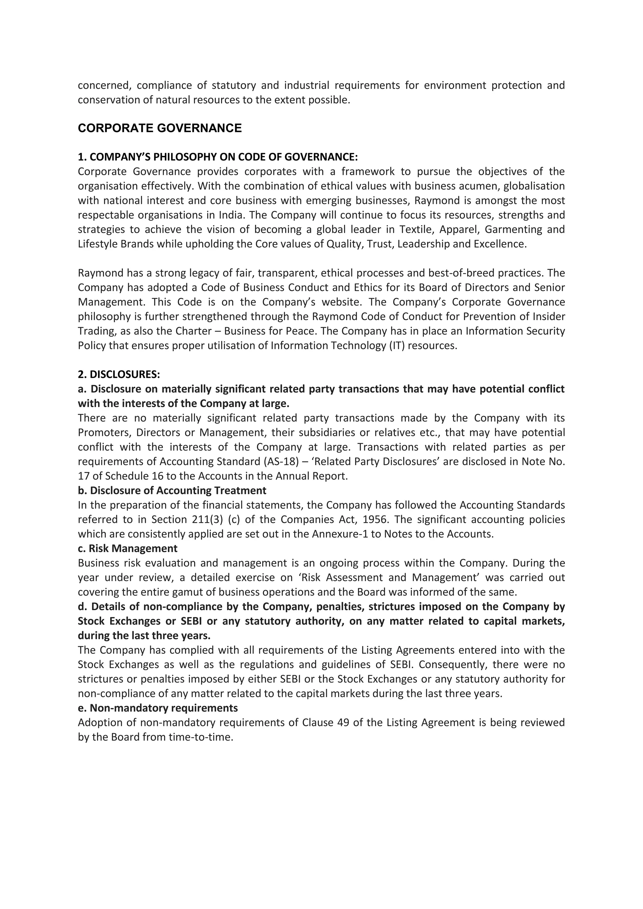 concerned, compliance of statutory and industrial requirements for environment protection and
conservation of natural resources to the extent possible.

CORPORATE GOVERNANCE

1. COMPANY’S PHILOSOPHY ON CODE OF GOVERNANCE:
Corporate Governance provides corporates with a framework to pursue the objectives of the
organisation effectively. With the combination of ethical values with business acumen, globalisation
with national interest and core business with emerging businesses, Raymond is amongst the most
respectable organisations in India. The Company will continue to focus its resources, strengths and
strategies to achieve the vision of becoming a global leader in Textile, Apparel, Garmenting and
Lifestyle Brands while upholding the Core values of Quality, Trust, Leadership and Excellence.

Raymond has a strong legacy of fair, transparent, ethical processes and best-of-breed practices. The
Company has adopted a Code of Business Conduct and Ethics for its Board of Directors and Senior
Management. This Code is on the Company’s website. The Company’s Corporate Governance
philosophy is further strengthened through the Raymond Code of Conduct for Prevention of Insider
Trading, as also the Charter – Business for Peace. The Company has in place an Information Security
Policy that ensures proper utilisation of Information Technology (IT) resources.

2. DISCLOSURES:
a. Disclosure on materially significant related party transactions that may have potential conflict
with the interests of the Company at large.
There are no materially significant related party transactions made by the Company with its
Promoters, Directors or Management, their subsidiaries or relatives etc., that may have potential
conflict with the interests of the Company at large. Transactions with related parties as per
requirements of Accounting Standard (AS-18) – ‘Related Party Disclosures’ are disclosed in Note No.
17 of Schedule 16 to the Accounts in the Annual Report.
b. Disclosure of Accounting Treatment
In the preparation of the financial statements, the Company has followed the Accounting Standards
referred to in Section 211(3) (c) of the Companies Act, 1956. The significant accounting policies
which are consistently applied are set out in the Annexure-1 to Notes to the Accounts.
c. Risk Management
Business risk evaluation and management is an ongoing process within the Company. During the
year under review, a detailed exercise on ‘Risk Assessment and Management’ was carried out
covering the entire gamut of business operations and the Board was informed of the same.
d. Details of non-compliance by the Company, penalties, strictures imposed on the Company by
Stock Exchanges or SEBI or any statutory authority, on any matter related to capital markets,
during the last three years.
The Company has complied with all requirements of the Listing Agreements entered into with the
Stock Exchanges as well as the regulations and guidelines of SEBI. Consequently, there were no
strictures or penalties imposed by either SEBI or the Stock Exchanges or any statutory authority for
non-compliance of any matter related to the capital markets during the last three years.
e. Non-mandatory requirements
Adoption of non-mandatory requirements of Clause 49 of the Listing Agreement is being reviewed
by the Board from time-to-time.
 