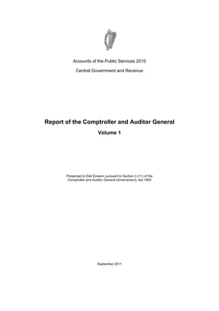 Accounts of the Public Services 2010

             Central Government and Revenue




Report of the Comptroller and Auditor General
                            Volume 1




       Presented to Dáil Éireann pursuant to Section 3 (11) of the
        Comptroller and Auditor General (Amendment), Act 1993




                            September 2011
 