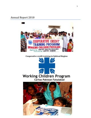 1

 
 
Annual Report 2010 




           Cooperative credit training in Sahiwal Region




         Working Children Program
                    Caritas Pakistan Faisalabad




                      Caritas Pakistan Faisalabad
 