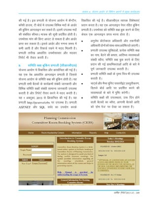 okf"kZd fjiksVZ 2013-14 – 169
vè;k; 4% ;kstuk vk;ksx ds fofHkUu izHkkxksa esa izeq[k dk;Zdyki
dh xbZ gSA bLk Á.kkyh Lks ;¨tuk vk;¨x esa dSUVhu]
d‚Qh gkmLk] Vh c¨MZ esa miyC/k fofÒé en¨a ds vkMZj
dh cqÇdx vkuykbu dj Lkdrs gSaA bLkesa miyC/k en¨a
dh Lkacaf/kr dherA ek=d dh Lkwph ÁnÆ'kr g¨rh gSA
miÒ¨äk ekax dh fÁUV vkmV ys Lkdrk gS v©j vkMZj
ÁkIr dj Lkdrk gSA bLkLks vkMZj v©j x.kuk Lke; esa
deh vkrh gS v©j fjdkMZ j[kus esa enn feyrh gSA
Á.kkyh rkjh[k vk/kkfjr miÒ¨äkokj v©j enokj
fji¨VZ Òh rS;kj djrh gSA
9- Lkfefr d{k cqÇdx Á.kkyh ¼Lkhvkjch,Lk½
;¨tuk vk;¨x esa fodfLkr v©j dk;kZfUor dh xbZ gSA
;g ,d osc vk/kkfjr vkuykbu Á.kkyh gS ftLkLks
;¨tuk vk;¨x ds Lkfefr d{k dh cqÇdx g¨rh gSA ;g
Á.kkyh LkÒh cSBd¨a ds dk;ZØe¨a Lkaca/kh tkudkjh v©j
fofÒé Lkfefr d{k¨a Lkaca/kh LkkekU; tkudkjh miyCèk
djkrh gS v©j fji¨VZ rS;kj djus esa enn djrh gSA
;g 1 vDVwcj] 2013 ls fØ;kfUor dh xbZ gSA ;g
Á.kkyh http://pcserve/crbs ij miyC/k gSA Á.kkyh
ASP.NET v©j SQL LkoZj dk mi;¨x djds
fodfLkr dh xbZ gSA Lkhvkjch,y O;kid fo'ks"krk,a
Ánku djrk gSA ;g ,d vkuykbu isij jfgr cqÇdx
Á.kkyh gSA miÒ¨äk d¨ Lkfefr d{k cqd djus ds fy,
dsoy ,d vkuykbu Ái= Òjuk g¨rk gSA
vuqj¨/k Á¨V¨dky vf/kdkjh v©j rduhdh
vfèkdkjhn¨u¨ad¨LkkFk&LkkFkvxszf"krg¨tk,xhA
Á.kkyh miyC/k Lkqfo/kkvksa] ÁR;sd Lkfefr d{k
dk uke] cSBus dh {kerk] vkfrF; O;oLFkkvksa
Lkaca/kh C;©jk] Lkfefr d{k cqd djus ds fy,
Ánku dh xbZ ÁkFkfedrkvksa vkfn ds ckjs esa
iw.kZ tkudkjh miyC/k djkrh gSA
Á.kkyh Lkfefr d{k¨a ds n`'; fp= Òh miyCèk
djkrh gSA
pkV~LkZ v©j eSILk ;wfuV ikojikSbaV ÁLrqrhdj.k]
fMLIys c¨MZ vkfn ij ÁnÆ'kr djus dh
O;oLFkkvksa ds ckjs esa iqf"V djsxhA
Lkfefr d{k¨a dh miyC/krk] mä fnu g¨us
okyh cSBd¨a dk C;©jk] vkxkeh cSBd¨a vkfn
d¨ ^g¨e ist* ij ns[kk tk Lkdrk gSA
 