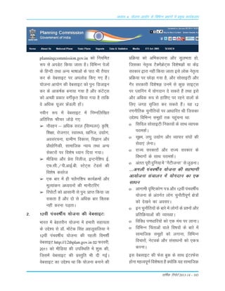 okf"kZd fjiksVZ 2013-14 – 183
vè;k; 4% ;kstuk vk;ksx ds fofHkUu izHkkxksa esa izeq[k dk;Zdyki
planningcommission.gov.in dks fu;fer
:i ls viMsV fd;k tkrk gSA fofHkUu istksa
ds fgUnh rFkk vU; Hkk"kkvksa ds ikB Hkh rS;kj
dj ds osclkbV ij viyksM fd, x, gSaA
;kstuk vk;ksx dh osclkbV dks iqu% fMtkbu
dj ds vkd"kZd cuk;k x;k gS vkSj daVsaV~l
dks vPNh çdkj oxhZÑr fd;k x;k gS rkfd
os vf/kd ;wtj ÝsaMyh gksaA
uohu :i esa osclkbV esa fuEufyf[kr
vfrfjä Qhpj tksM+s x,%
➢ ukSogu & vf/kd ljy ¼flEiyj½% Ñf"k]
f'k{kk] jkstxkj] LokLF;] [kfut] m|ksx]
volajpuk] xzkeh.k fodkl] foKku vkSj
çkS|ksfxdh] lkekftd U;k; rFkk vU;
lsDVjksa ij fo'ks"k /;ku fn;k x;kA
➢ ehfM;k vkSj çsl fjyht] bUVuZf'ki bZ-
,Q-lh-@ih-vkbZ-ch- LVsV~l VsaMlZ dh
fo'ks"k dojst
➢ ,d ckj esa gh ¶ySxf'ki dk;ZØeksa vkSj
ewY;kadu v/;;uksa dh ekuhVfjax
➢ fjiksVks± dks vklkuh ls iqu% çkIr fd;k tk
ldrk gS vkSj nks ls vf/kd ckj fDyd
ugha djuk iM+rkA
2- 12oha iapo"khZ; ;kstuk dh osclkbV%
Hkkjr esa csgrjhu ;kstuk esa gekjh lgk;rk
ds mís'; ls M‚- eksaVsd flag vgywokfy;k us
12oha iapo"khZ; ;kstuk dh igyh foe'khZ
osclkbV http://12thplan.gov.in 02 Qjojh]
2011 dks ehfM;k dh mifLFkfr esa 'kq: dh]
ftlesa osclkbV dh çLrqfr Hkh nh xbZA
osclkbV dk mís'; Fkk fd ;kstuk cukus dh
çfØ;k dks vfHkdYiuk vkSj lqyHkrk gks]
ftldk usr`Ro VSDuSØsV~l fo'ks"kKksa ;k dsaæ
ljdkj }kjk ugha fd;k tkrk bls yksd usr`Ro
çfØ;k ij NksM+k x;k gS] vkSj lkslkbVh vkSj
xSj ljdkjh fo'ks"kK muesa ls dqN lkbV~l
ij Iykfuax esa ;ksxnku ns ldrs gSa rFkk bls
vkSj vf/kd :i ls gkf'k, ij jgus okyksa ds
fy, txg l`ftr dj ldrs gSaA ;g 12
j.kuhfrd pqukSfr;ksa ij vk/kkfjr Fkh ftldk
mís'; fofHkUu lewgksa rd igqapuk Fkk%
o flfoy lkslkbVh fudk;ksa ds lkFk O;kid
ijke'kZA
o lw{e] y?kq m|ksx vkSj O;kikj la?kksa dh
lsok,a ysukA
o jkT; ljdkjksa vkSj jkT; ljdkj ds
foHkkxksa ds lkFk ijke'kZA
o varr%iwjhnqfu;kesa^^uSVhtUl**lstqM+ukA
----vxyh iapo"khZ; ;kstuk dh lgHkkxh
vk;kstuk lapkyu esa ;ksxnku dk ,d
lk/ku
o vkxkeh n`f"Vdks.k i= vkSj 12oha iapo"khZ;
;kstuk ds varxZr yksx pqukSrhiw.kZ {ks=ksa
dks ns[kus dk voljA
o bu pqukSfr;ksa ds ckjs esa yksxksa ds ç'uksa vkSj
çfrfØ;kvksa dh O;k[;kA
o fofo/k i.k/kkfj;ksa dks ,d eap ij ykukA
o fofHkUu fparkvksa okys fo"k;ksa ds ckjs esa
lkekftd lewgksa dks yxkuk] fofHkUu
fopkjksa] usVodZ vkSj lalk/kuksa dks ,d=
djukA
bl osclkbV dh Qsl cqd ds lkFk baVjQsl
gksuk egRoiw.kZ fo'ks"krk gS D;ksafd ;g lkekftd
 