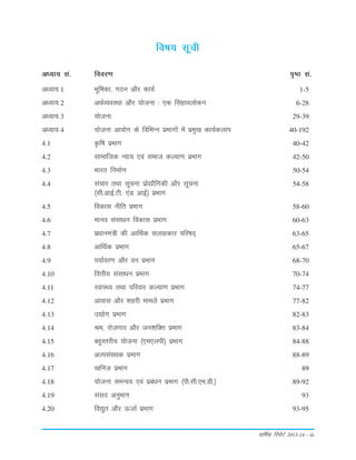 okf"kZd fjiksVZ 2013-14 – iii
vè;k; la- fooj.k i`"B la-
fo"k; lwph
vè;k; 1 Hkwfedk] xBu vkSj dk;Z 1-5
vè;k; 2 vFkZO;oLFkk vkSj ;kstuk % ,d flagkoyksdu 6-28
vè;k; 3 ;kstuk 29-39
vè;k; 4 ;kstuk vk;ksx ds fofHkUu izHkkxksa esa izeq[k dk;Zdyki 40-192
4.1 Ñf"k izHkkx 40-42
4.2 lkekftd U;k; ,oa lekt dY;k.k izHkkx 42-50
4.3 Hkkjr fuekZ.k 50-54
4.4 lapkj rFkk lwpuk izks|kSfxdh vkSj lwpuk 54-58
¼lh-vkbZ-Vh- ,aM vkbZ½ izHkkx
4.5 fodkl uhfr izHkkx 58-60
4.6 ekuo lalkèku fodkl izHkkx 60-63
4.7 izèkkuea=h dh vkfFkZd lykgdkj ifj"kn~ 63-65
4.8 vkfFkZd izHkkx 65-67
4.9 i;kZoj.k vkSj ou izHkkx 68-70
4.10 foÙkh; lalkèku izHkkx 70-74
4.11 LokLF; rFkk ifjokj dY;k.k izHkkx 74-77
4.12 vkokl vkSj 'kgjh ekeys izHkkx 77-82
4.13 m|ksx izHkkx 82-83
4.14 Je] jkstxkj vkSj tu'kfDr izHkkx 83-84
4.15 cgqLrjh; ;kstuk ¼,e,yih½ izHkkx 84-88
4.16 vYila[;d izHkkx 88-89
4.17 [kfut izHkkx 89
4.18 ;kstuk leUo; ,oa izcaèku izHkkx ¼ih-lh-,e-Mh-½ 89-92
4.19 laln vuqHkkx 93
4.20 fo|qr vkSj ÅtkZ izHkkx 93-95
 