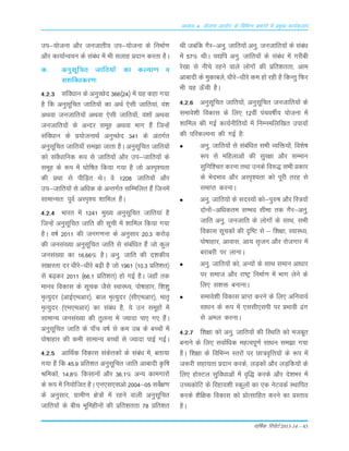 okf"kZd fjiksVZ 2013-14 – 43
vè;k; 4% ;kstuk vk;ksx ds fofHkUu izHkkxksa esa izeq[k dk;Zdyki
mi&;kstuk vkSj tutkrh; mi&;kstuk ds fuekZ.k
vkSj dk;kZUo;u ds laca/k esa Hkh lykg çnku djrk gSA
d- vuqlwfpr tkfr;ksa dk dY;k.k o
l'kfDrdj.k%
4-2-3 lafo/kku ds vuqPNsn 366¼24½ esa ;g dgk x;k
gS fd vuqlwfpr tkfr;ksa dk vFkZ ,slh tkfr;ka] oa'k
vFkok tutkfr;ksa vFkok ,slh tkfr;ksa] oa'kksa vFkok
tutkfr;ksa ds vUnj lewg vFkok Hkkx gSa ftUgsa
lafoèkku ds ç;kstukFkZ vuqPNsn 341 ds varxZr
vuqlwfpr tkfr;k¡ le>k tkrk gSA vuqlwfpr tkfr;ksa
dks laoS/kkfud :i ls tkfr;ksa vkSj mi&tkfr;ksa ds
lewg ds :i esa ?kksf"kr fd;k x;k gS tks vLi`';rk
dh çFkk ls ihfM+r FksA os 1208 tkfr;ksa vkSj
mi&tkfr;ksa ls vf/kd ds vUrxZr lfEefyr gSa ftuesa
lkekU;r% iwoZ vLi`'; 'kkfey gSaA
4-2-4 Hkkjr esa 1241 eq[; vuqlwfpr tkfr;ka gS
ftUgsa vuqlwfpr tkfr dh lwph esa 'kkfey fd;k x;k
gSA o"kZ 2011 dh tux.kuk ds vuqlkj 20-3 djksM+
dh tula[;k vuqlwfpr tkfr ls lacaf/kr gSa tks dqy
tula[;k dk 16-66% gSA vuq- tkfr dh n'kdh;
lk{kjrk nj /khjs&/khjs c<+h gS tks 1961 ¼10-3 çfr'kr½
ls c<+dj 2011 ¼66-1 çfr'kr½ gks xbZ gSA tgk¡ rd
ekuo fodkl ds lwpd tSls LokLF;] iks"kkgkj] f'k'kq
e`R;qnj ¼vkbZ,evkj½] cky e`R;qnj ¼lh,evkj½] ekr`
e`R;qnj ¼,e,evkj½ dk laca/k gS] ;s mu lewgksa esa
lkekU; tula[;k dh rqyuk esa T;knk ik, x, gSaA
vuqlwfpr tkfr ds ik¡p o"kZ ls de mez ds cPpksa esa
iks"kkgkj dh deh lkekU; cPpksa ls T;knk ikbZ xbZA
4-2-5 vkfFkZd fodkl ladsrdksa ds laca/k esa] crk;k
x;k gS fd 45-9 çfr'kr vuqlwfpr tkfr vkcknh Ñf"k
Jfedksa] 14-8% fdlkuksa vkSj 36-1% vU; dkexkjksa
ds :i esa fu;ksftr gSA ,u,l,lvks 2004&05 losZ{k.k
ds vuqlkj] xzkeh.k {ks=ksa esa jgus okyh vuqlwfpr
tkfr;ksa ds chp Hkwfeghuksa dh çfr'krrk 78 çfr'kr
Fkh tcfd xSj&vuq- tkfr;ksa vuq- tutkfr;ksa ds lacaèk
esa 57% FkhA ;|fi vuq- tkfr;ksa ds laca/k esa xjhch
js[kk ls uhps jgus okys yksxksa dh çfr'krrk] vke
vkcknh ds eqdkcys] /khjs&/khjs de gks jgh gS fdUrq fQj
Hkh ;g Å¡ph gSA
4-2-6 vuqlwfpr tkfr;ksa] vuqlwfpr tutkfr;ksa ds
lekos'kh fodkl ds fy, 12oha iapo"khZ; ;kstuk esa
'kkfey dh xbZ dk;Zuhfr;ksa esa fuEuefyf[kr mik;ksa
dh ifjdYiuk dh xbZ gS%
vuq- tkfr;ksa ls lacaf/kr lHkh O;fä;ksa] fo'ks"k
:i ls efgykvksa dh lqj{kk vkSj lEeku
lqfuf'pr djuk rFkk muds fo#) lHkh çdkj
ds HksnHkko vkSj vLi`';rk dks iwjh rjg ls
lekIr djukA
vuq- tkfr;ksa ds lnL;ksa dks&iq#"k vkSj fL=;ksa
nksuksa&vf/kdre lEHko lhek rd xSj&vuq-
tkfr vuq- tutkfr ds yksxksa ds lkFk] lHkh
fodkl lwpdksa dh n`f"V ls & f'k{kk] LokLF;]
iks"kkgkj] vkokl] vk; l`tu vkSj jkstxkj esa
cjkcjh ij ykukA
vuq- tkfr;ksa dks] vU;ksa ds lkFk leku vkèkkj
ij lekt vkSj jk"Vª fuekZ.k esa Hkkx ysus ds
fy, l'kä cukukA
lekos'kh fodkl çkIr djus ds fy, vfuok;Z
lk/ku ds :i esa ,llh,lih ij çHkkoh <ax
ls vey djukA
4-2-7 f'k{kk dks vuq- tkfr;ksa dh fLFkfr dks etcwr
cukus ds fy, lokZf/kd egRoiw.kZ lk/ku le>k x;k
gSA f'k{kk ds fofHkUu Lrjksa ij Nk=o`fÙk;ksa ds :i esa
t:jh lgk;rk çnku djds] yM+dksa vkSj yM+fd;ksa ds
fy, gksLVy lqfo/kkvksa esa o`f) djds vkSj ns'kHkj esa
mPpdksfV ds fjgk;'kh Ldwyksa dk ,d usVodZ LFkkfir
djds 'kSf{kd fodkl dks çksRlkfgr djus dk çLrko
gSA
 