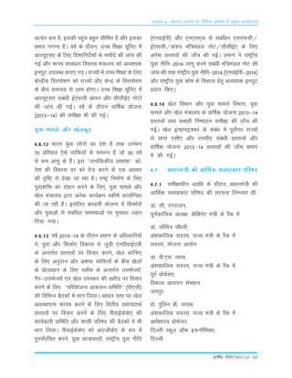 okf"kZd fjiksVZ 2013-14 – 63
vè;k; 4% ;kstuk vk;ksx ds fofHkUu izHkkxksa esa izeq[k dk;Zdyki
vR;ar de gS( bldh igqap cgqr lhfer gS vkSj bldk
çHkko ux.; gSA o"kZ ds nkSjku] mPp f'k{kk ;wfuV esa
vkj;w,l, ds fy, fn'kkfunsZ'kksa ds elkSns dh tkap dh
xbZ vkSj ekuo lalk/ku fodkl ea=ky; dks vko';d
buiqV miyC/k djk, x,A jkT;ksa esa mPp f'k{kk ds fy,
dsUæh; foÙkiks"k.k dks jkT;ksa vkSj dsUæ ds foÙkiks"k.k
ds chp leUo; ls ykHk gksxkA mPp f'k{kk ;wfuV esa
vkj;w,l, laca/kh bZ,Qlh Kkiu vkSj lhlhbZ, uksVksa
dh tkap dh xbZA o"kZ ds nkSjku okf"kZd ;kstuk
¼2013&14½ dh leh{kk Hkh dh xbZA
;qok ekeys vkSj [ksydwn
4-6-12 Hkkjr ;qok yksxksa dk ns'k gS rFkk yxHkx
70 çfr'kr ,sls O;fä;ksa ls lEiUu gS tks 35 o"kZ
ls de vk;q ds gSaA bl ^^tukafddh; ykHkka'k** dks]
ns'k dh fodkl nj dks rst djus ds ,d volj
dh n`f"V ls ns[kk tk jgk gSA jk"Vª fuekZ.k ds fy,
;qok'kfä dk nksgu djus ds fy,] ;qok ekeys vkSj
[ksy ea=ky; }kjk vusd dk;ZØe Ldhesa dk;kZfUor
dh tk jgh gSaA blfy, ckjgoha ;kstuk esa fd'kksjksa
vkSj ;qokvksa ls lacafèkr leL;kvksa ij eq[;r% /;ku
fn;k x;kA
4-6-13 o"kZ 2013&14 ds nkSjku çHkkx ds vf/kdkfj;ksa
us] ;qok vkSj fd'kksj fodkl ls tqM+h ,uihokbZ,Mh
ds vUrxZr çLrkoksa ij fopkj djus] [ksy dksfpax
ds fy, vuqnku vkSj v'kä O;fä;ksa ds chp [ksyksa
ds çksRlkgu ds fy, Ldhe ds vUrxZr miHkksT;ksa]
xSj&miHkksT;ksa ,oa [ksy miLdj dh [kjhn ij fopkj
djus ds fy, ^^ifj;kstuk vkdyu lfefr** ¼ih,lh½
dh fofHkUu cSBdksa esa Hkkx fy;kA vk/kkj Lrj ij [ksy
voLFkkiuk dk;e djus ds fy, foÙkh; lgk;rkFkZ
çLrkoksa ij fopkj djus ds fy, ihokbZdsds, dh
dk;Zdkjh lfefr vkSj 'kklh ifj"kn dh cSBdksa esa Hkh
Hkkx fy;kA ihokbZdsds, dks vkjthds, ds :i esa
iqulaZjfpr djus] ;qok Nk=koklksa] jk"Vªh; ;qok uhfr
¼,uokbZih½ vkSj ,u,l,l ls lacaf/kr ,l,Qlh@
bZ,Qlh@çk#i eaf=eaMy uksV@lhlhbZ, ds fy,
vusd çLrkoksa dh tk¡p dh xbZA çHkkx us jk"Vªh;
;qok uhfr&2014 ykxw djus laca/kh eaf=eaMy uksV dh
tkap dh rFkk jk"Vªh; ;qok uhfr&2014 ¼,uokbZih&2014½
vkSj jk"Vªh; ;qok dks"k ds fodkl gsrq vko';d buiqV
çnku fd,A
4-6-14 [ksy foHkkx vkSj ;qok ekeys foHkkx] ;qok
ekeys vkSj [ksy ea=ky; ds okf"kZd ;kstuk 2013&14
çLrkoksa rFkk Nekgh fu"iknu leh{kk dh tk¡p dh
xbZA [ksy bUÝkLVªDpj ds laca/k esa iwoksZÙkj jkT;ksa
ls çkIr ,lh, vkSj ,lih, laca/kh çLrkoksa vkSj
okf"kZd ;kstuk 2013&14 çLrkoksa dh tk¡p çHkkx
esa dh xbZA
4-7 ç/kkuea=h dh vkfFkZd lykgdkj ifj"kn
4-7-1 leh{kk/khu vof/k ds nkSjku] ç/kkuea=h dh
vkfFkZd lykgdkj ifj"kn dh lajpuk fuEuor Fkh%
Mk- lh- jaxjktu]
iw.kZdkfyd v/;{k] dSfcusV ea=h ds jSad esa
Mk- lkSfe= pkS/kjh]
va'kdkfyd lnL;] jkT; ea=h ds jSad esa
lnL;] ;kstuk vk;ksx
Mk- oh-,l- O;kl]
va'kdkfyd lnL;] jkT; ea=h ds jSad esa
iwoZ çksQslj]
fodkl v/;;u laLFkku]
t;iqj
çks- iqfyu ch- uk;d]
va'kdkfyd lnL;] jkT; ea=h ds jSad esa
vFkZ'kkL= çksQslj]
fnYyh Ldwy v‚Q bdu‚feDl]
fnYyh
 