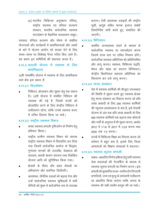 76 – okf"kZd fjiksVZ 2013-14
vè;k; 4% ;kstuk vk;ksx ds fofHkUu izHkkxksa esa izeq[k dk;Zdyki
iii½ Hkkjrh; fpfdRlk vuqla/kku ifj"kn~]
jk"Vªh; LokLF; ,oa ifjokj dY;k.k
laLFkku] Hkkjrh; lkoZtfud LokLF;
QkmaMs'ku ds oSKkfud lykgdkj lewgA
LokLF;] ifjokj dY;k.k vkSj iks"k.k ls lacaf/kr
;kstukvksa vkSj dk;ZØeksa esa çkFkfedrkvksa vkSj y{;ksa
ds ckjs esa ;kstuk vk;ksx dks lykg nsus ds fy,
le;&le; ij fo'ks"kK iSuy xfBr fd, tkrs gSaA
;g çHkkx bu lfefr;ksa dh lgk;rk djrk gSA
4-11-3 ckjgoÈ ;¨tuk esa LokLF; ds fy,
ÁkFkfedrk,a
12oÈ iapo"kÊ; ;¨tuk esa LokLF; ds fy, ÁkFkfedrk
okys {ks= bLk Ádkj gSa%
4-11-3-1 foŸki¨"k.k%
fuf/k;u] Á¨RLkkgu v©j Lkq/kkj gsrq ,d Lkk/ku
gSA 12oÈ ;¨tuk esa LkaoÆ/kr fuf/k;u dh
O;oLFkk dh xbZ gS] ftLkesa jkT;¨a d¨
Á¨RLkkfgr djus ds fy, dsUæh; fuf/k;u esa
yphykiu jgsxk] rkfd muds LokLF; ctV
esa mfpr foLrkj fd;k tk LkdsA
4-11-3-2 jk"Vªh; LokLF; fe'ku%
Lkexz LokLF; Á.kkyh n`f"Vd¨.k ds fuekZ.k gsrq
Áfreku f'k¶VA
jk"Vªh; xzkeh.k LokLF; fe'ku d¨ O;kid
jk"Vªh; LokLF; fe'ku esa foLrkfjr dj fn;k
x;k ftLkesa LkkoZtfud dojst ds fLk)kar]
xq.koŸkk ekud¨a dh miyfC/k] ns[kÒky dh
Lkrrrk] ÁÒkoh 'kkLku Lkajpuk rFkk fodsafær
;¨tuk vkfn d¨ Lkqfuf'pr fd;k x;kA
{ks=d¨a ds Òhrj v©j ckgj Lksokvksa dk
vfÒLkkj.k v©j LkefUor fMyhojhA
vko';d] tSusfjd nokvksa d¨ c<+kok nsuk v©j
mUgsa LkkoZtfud LokLF; Lkqfo/kkvksa esa LkÒh
j¨fx;¨a d¨ eq¶r esa LkkoZtfud :i Lks miyCèk
djkukA ,sLkh vko';d nokb;¨a dh jk"Vªh;
Lkwph] vk;q"k Lkfgr ekud bykt Lkaca/kh
fn'kkfunsZ'k tkjh djrs gq,] Ápkfyr dh
tk,xhA
4-11-3-3 fofu;eu%
LkeÆir tuLokLF; LkaoxZ ds ek/;e Lks
LkkoZtfud LokLF; ij /;kudsaæ.k djuk
ftLkesa jkT; Lrj ij mfpr fu;eu g¨axsA
LkkoZtfud LokLF; vf/kfu;e d¨ vf/kfu;fer
v©j ykxw djukA LokLF;] fpfdRLkk i)fr]
Òs"kt v©j [kk| dk dkjxj fofu;euA
dsUæh; fDyfudy LFkkiuk vf/kfu;e dk
foLrkj.k dj mLks ykxw djukA
4-11-3-4 ekuo LkaLkk/ku%
ns'k esa LokLF; dkÆed¨a dh e©twnk miyC/krk
dh fLFkfr esa Lkq/kkj djrs gq, LokLF; {ks=d
gsrq ekuo LkaLkk/ku dk fodkLk djuk t¨ Áfr
yk[k vkcknh ds fy, 250 LokLF; dkÆed¨a
dh U;wure vko';drk Lks de gS] bLks rsjgoÈ
;¨tuk ds var rd Áfr yk[k vkcknh ds fy,
500 LokLF; dkÆed¨a rd c<+kuk rFkk M‚DVLkZ
v©j uLk¨aZ ds vuqikr esa Òh Lkq/kkj djuk] vFkkZr
2012 esa 1%1-6 Lks 2017 esa 1%2-8 djuk rFkk
2022 rd 1%3 djukA
jkT;¨a esa fpfdRLkk f'k{kk dk foLrkj djuk t¨
orZeku esa cgqr de gS] bLkds fy, ftyk
vLirky¨a d¨ f'k{k.k LkaLFkkvksa esa cnyukA
4-11-3-5 LokLF; Lkwpuk Á.kkyh%
Lkk{;&vk/kkfjrfu.kZ;ÁfØ;kgsrqLkÒhLokLF;
Lksok Ánkrkvksa dh usVoÉdx ds ekè;e Lks
LokLF; Lkwpuk Á.kkyh dk fuekZ.k djukA bLk
Á.kkyhd¨LkqLFkkfirjkT;&Lrjh;j¨xfuxjkuh
Á.kkfy;¨a] tUe ,oa e`R;q ds LkoZO;kih iathdj.k
ij vk/kkfjr fd;k tk,xk rkfd turk ds
LokLF; dh Lkgh rLohj ÁLrqr dh tk LkdsA
 