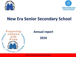 New Era Senior Secondary School
Annual report
2010
P re p a rin g
c itiz e n s
w ith
P rid e
Professional*Refle
ctive*Innovative
*
Diverse*Effective
New Era Senior Secondary school
 
