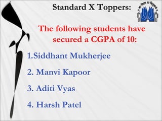 Standard X Toppers:
The following students have
secured a CGPA of 10:
1.Siddhant Mukherjee
2. Manvi Kapoor
3. Aditi Vyas
4. Harsh Patel
 