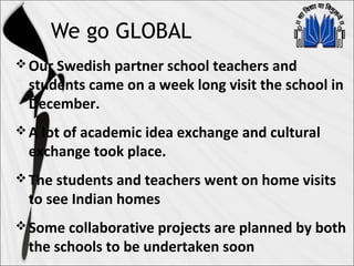 We go GLOBAL
Our Swedish partner school teachers and
students came on a week long visit the school in
December.
A lot of academic idea exchange and cultural
exchange took place.
The students and teachers went on home visits
to see Indian homes
Some collaborative projects are planned by both
the schools to be undertaken soon
 
