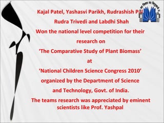 Kajal Patel, Yashasvi Parikh, Rudrashish Pal,
Rudra Trivedi and Labdhi Shah
Won the national level competition for their
research on
‘The Comparative Study of Plant Biomass’
at
‘National Children Science Congress 2010’
organized by the Department of Science
and Technology, Govt. of India.
The teams research was appreciated by eminent
scientists like Prof. Yashpal
 