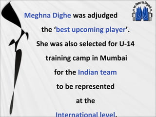 Meghna Dighe was adjudged
the ‘best upcoming player’.
She was also selected for U-14
training camp in Mumbai
for the Indian team
to be represented
at the
 