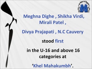 Meghna Dighe , Shikha Virdi,
Mirali Patel ,
Divya Prajapati , N.C Cauvery
stood first
in the U-16 and above 16
categories at
‘Khel Mahakumbh’.
 