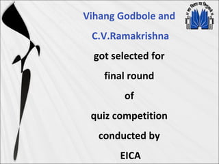 Vihang Godbole and
C.V.Ramakrishna
got selected for
final round
of
quiz competition
conducted by
EICA
 
