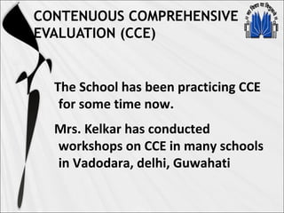 CONTENUOUS COMPREHENSIVE
EVALUATION (CCE)
The School has been practicing CCE
for some time now.
Mrs. Kelkar has conducted
workshops on CCE in many schools
in Vadodara, delhi, Guwahati
 