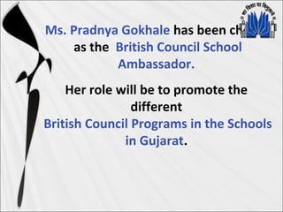 Ms. Pradnya Gokhale has been chosen
as the British Council School
Ambassador.
Her role will be to promote the
different
British Council Programs in the Schools
in Gujarat.
 