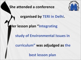 She attended a conference
organised by TERI in Delhi.
Her lesson plan “Integrating
study of Environmental Issues in
curriculum” was adjudged as the
best lesson plan
 