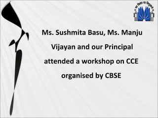 Ms. Sushmita Basu, Ms. Manju
Vijayan and our Principal
attended a workshop on CCE
organised by CBSE
 