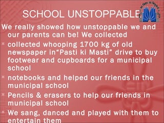 SCHOOL UNSTOPPABLE
We really showed how unstoppable we and
our parents can be! We collected

collected whooping 1700 kg of old
newspaper in“Pasti ki Masti” drive to buy
footwear and cupboards for a municipal
school

notebooks and helped our friends in the
municipal school

Pencils & erasers to help our friends in
municipal school

We sang, danced and played with them to
entertain them
 