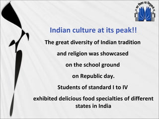 Indian culture at its peak!!
The great diversity of Indian tradition
and religion was showcased
on the school ground
on Republic day.
Students of standard I to IV
exhibited delicious food specialties of different
states in India
 