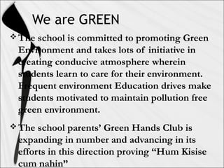 We are GREEN
The school is committed to promoting Green
Environment and takes lots of initiative in
creating conducive atmosphere wherein
students learn to care for their environment.
Frequent environment Education drives make
students motivated to maintain pollution free
green environment.
The school parents’ Green Hands Club is
expanding in number and advancing in its
efforts in this direction proving “Hum Kisise
cum nahin”
 