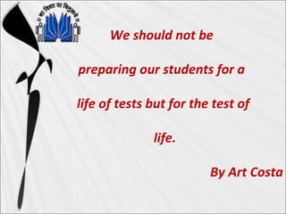 We should not be
preparing our students for a
life of tests but for the test of
life.
By Art Costa
 